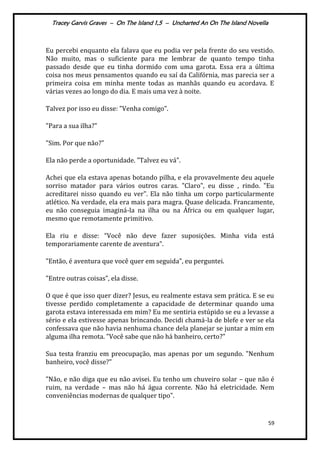 Tracey Garvis Graves – On The Island 1,5 – Uncharted An On The Island Novella
59
Eu percebi enquanto ela falava que eu podia ver pela frente do seu vestido.
Não muito, mas o suficiente para me lembrar de quanto tempo tinha
passado desde que eu tinha dormido com uma garota. Essa era a última
coisa nos meus pensamentos quando eu saí da Califórnia, mas parecia ser a
primeira coisa em minha mente todas as manhãs quando eu acordava. E
várias vezes ao longo do dia. E mais uma vez à noite.
Talvez por isso eu disse: "Venha comigo".
"Para a sua ilha?"
"Sim. Por que não?"
Ela não perde a oportunidade. "Talvez eu vá".
Achei que ela estava apenas botando pilha, e ela provavelmente deu aquele
sorriso matador para vários outros caras. "Claro", eu disse , rindo. "Eu
acreditarei nisso quando eu ver". Ela não tinha um corpo particularmente
atlético. Na verdade, ela era mais para magra. Quase delicada. Francamente,
eu não conseguia imaginá-la na ilha ou na África ou em qualquer lugar,
mesmo que remotamente primitivo.
Ela riu e disse: “Você não deve fazer suposições. Minha vida est|
temporariamente carente de aventura”.
"Então, é aventura que você quer em seguida", eu perguntei.
"Entre outras coisas”, ela disse.
O que é que isso quer dizer? Jesus, eu realmente estava sem prática. E se eu
tivesse perdido completamente a capacidade de determinar quando uma
garota estava interessada em mim? Eu me sentiria estúpido se eu a levasse a
sério e ela estivesse apenas brincando. Decidi chamá-la de blefe e ver se ela
confessava que não havia nenhuma chance dela planejar se juntar a mim em
alguma ilha remota. "Você sabe que não há banheiro, certo?"
Sua testa franziu em preocupação, mas apenas por um segundo. "Nenhum
banheiro, você disse?"
"Não, e não diga que eu não avisei. Eu tenho um chuveiro solar – que não é
ruim, na verdade – mas não há água corrente. Não há eletricidade. Nem
conveniências modernas de qualquer tipo".
 