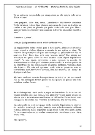 Tracey Garvis Graves – On The Island 1,5 – Uncharted An On The Island Novella
60
"Se eu estivesse incomodada com essas coisas, eu não estaria indo para a
África, estaria?"
"Boa pergunta. Tudo bem, então. Considere-se oficialmente convidada.
Venha para uma visita e fique o tempo que quiser. Eu tenho um telefone via
satélite e um piloto de plantão que pode trazê-la de volta para Malé a
qualquer momento. Encontre-me no cais do hidroavião amanhã de manhã às
nove".
"Eu estarei lá, Owen".
"Bem, de qualquer forma, foi um prazer conhecer você".
Eu paguei minha conta e voltei para o meu quarto. Antes de eu ir para a
cama, peguei o telefone. Quando o correio de voz apitou eu disse: "Eu
convidei uma garota para vir para a ilha comigo. Ela provavelmente não vai
aparecer. Quer dizer, isso seria uma loucura, certo? Mas apenas por
precaução, eu queria saber se você poderia trazer alguns suprimentos
extras". Fiz uma pausa, percebendo o quão estúpido eu parecia. Ele
provavelmente iria olhar para mim com pena amanhã de manhã, quando ele
me encontrasse no cais sozinho como um grande perdedor. "Pensando bem,
não importa. Ela não vai aparecer, então não se preocupe com os
suprimentos. Bem, talvez você devesse. Não, não importa. Ok , tchau". Eu
desliguei o telefone.
Não havia nenhuma maneira dessa garota me encontrar no cais pela manhã.
Mas eu não conseguia dormir, porque eu não parava de pensar em como
seria bom se ela o fizesse.
***
Na manhã seguinte, tomei banho e peguei minhas coisas. Eu estava no cais
poucos minutos antes das nove, e, pela primeira vez em quase um ano eu
não me sentia animado com o embarque no hidroavião. Eu senti uma onda
esmagadora de solidão, e de repente o meu tempo na ilha parecia inútil.
Eu a vi quando me virei para pegar minha mochila. Fiquei em pé e observei
ela caminhar em direção a mim, puxando uma mala de tamanho médio de
rodinhas com uma mão e segurando a alça de um violão preto com a outra.
Ela estava vestindo uma bermuda e uma camiseta rosa choque, e seu cabelo
estava solto.
Não é possível.
 