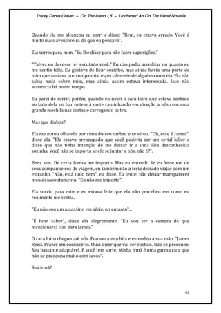 Tracey Garvis Graves – On The Island 1,5 – Uncharted An On The Island Novella
61
Quando ela me alcançou eu sorri e disse: "Bem, eu estava errado. Você é
muito mais aventureira do que eu pensava".
Ela sorriu para mim. "Eu lhe disse para não fazer suposições.”
“Talvez eu devesse ter escutado você." Eu não podia acreditar no quanto eu
me sentia feliz. Eu gostava de ficar sozinho, mas ainda havia uma parte de
mim que ansiava por companhia, especialmente de alguém como ela. Ela não
sabia nada sobre mim, mas ainda assim estava interessada. Isso não
acontecia há muito tempo.
Eu parei de sorrir, porém, quando eu notei o cara loiro que estava sentado
ao lado dela no bar ontem à noite caminhando em direção a nós com uma
grande mochila nas costas e carregando outra.
Mas que diabos?
Ela me notou olhando por cima do seu ombro e se virou. "Oh, esse é James",
disse ela. "Ele estava preocupado que você poderia ser um serial killer e
disse que não tinha intenção de me deixar ir a uma ilha desconhecida
sozinha. Você não se importa se ele se juntar a nós, não é?".
Bem, sim. De certa forma me importo. Mas eu entendi. Se eu fosse um de
seus companheiros de viagem, eu também não a teria deixado viajar com um
estranho. “Não, est| tudo bem", eu disse. Eu tentei não deixar transparecer
meu desapontamento. "Eu não me importo".
Ela sorriu para mim e eu estava feliz que ela não percebeu em como eu
realmente me sentia.
"Eu não sou um assassino em série, no entanto"...
"É bom saber", disse ela alegremente. "Eu vou ter a certeza de que
mencionarei isso para James."
O cara loiro chegou até nós. Pousou a mochila e estendeu a sua mão. "James
Reed. Prazer em conhecê-lo. Ouvi dizer que vai ser rústico. Não se preocupe.
Sou bastante adaptável. E você tem sorte. Minha irmã é uma garota rara que
não se preocupa muito com luxos".
Sua irmã?
 