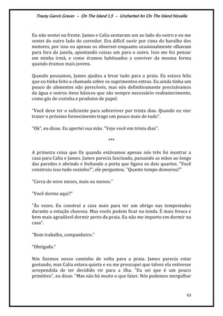 Tracey Garvis Graves – On The Island 1,5 – Uncharted An On The Island Novella
63
Eu não sentei na frente. James e Calia sentaram um ao lado do outro e eu me
sentei do outro lado do corredor. Era difícil ouvir por cima do barulho dos
motores, por isso eu apenas os observei enquanto ocasionalmente olhavam
para fora da janela, apontando coisas um para o outro. Isso me fez pensar
em minha irmã, e como éramos habituados a conviver da mesma forma
quando éramos mais jovens.
Quando pousamos, James ajudou a levar tudo para a praia. Eu estava feliz
que eu tinha feito a chamada sobre os suprimentos extras. Eu ainda tinha um
pouco de alimentos não perecíveis, mas nós definitivamente precisávamos
da água e outros itens básicos que são sempre necessário reabastecimento,
como gás de cozinha e produtos de papel.
"Você deve ter o suficiente para sobreviver por trinta dias. Quando eu vier
trazer o próximo fornecimento trago um pouco mais de tudo".
"Ok", eu disse. Eu apertei sua mão. "Vejo você em trinta dias".
***
A primeira coisa que fiz quando estávamos apenas nós três foi mostrar a
casa para Calia e James. James parecia fascinado, passando as mãos ao longo
das paredes e abrindo e fechando a porta que ligava os dois quartos. "Você
construiu isso tudo sozinho?", ele perguntou. "Quanto tempo demorou?"
"Cerca de nove meses, mais ou menos."
"Você dorme aqui?"
"Às vezes. Eu construí a casa mais para ter um abrigo nas tempestades
durante a estação chuvosa. Mas vocês podem ficar na tenda. É mais fresca e
bem mais agradável dormir perto da praia. Eu não me importo em dormir na
casa".
"Bom trabalho, companheiro."
"Obrigado."
Nós fizemos nosso caminho de volta para a praia. James parecia estar
gostando, mas Calia estava quieta e eu me preocupei que talvez ela estivesse
arrependida de ter decidido vir para a ilha. "Eu sei que é um pouco
primitivo", eu disse. "Mas não há muito o que fazer. Nós podemos mergulhar
 