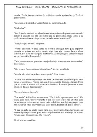 Tracey Garvis Graves – On The Island 1,5 – Uncharted An On The Island Novella
64
e nadar. Tenho livros e revistas. Os golfinhos estarão aqui em breve. Você vai
gostar deles".
"Eu acho que é fantástico", disse Calia, me surpreendendo.
"Você acha?"
"Sim. Não são as cinco estrelas dos resorts que fazem lugares como este tão
bonito. É quando eles são intocados que eu gosto ainda mais. James e eu
preferimos muito mais lugares que estão fora do convencional".
"Você já viajou muito?", Perguntei.
"Muito", disse ela. "A cada verão eu escolhia um lugar novo para explorar,
quando eu estava na universidade. Algo fora do comum. James adora
também. Foi ideia dele vir para as Maldivas. Acho que agora vamos começar
a experimentá-la de verdade".
"Calia e eu temos um pouco de desejo de viajar correndo em nossas veias",
disse James.
"Nós sempre fomos um pouco impulsivos", acrescentou Calia.
"Mamãe não sabia o que fazer com a gente", disse James.
"Mamãe não sabia o que fazer com você", Calia disse virando-se para mim
como se explicasse. "Nosso pai nos deixou quando éramos crianças. Disse
que estava indo em um pub e nunca mais voltou. Bastardo. James se achava
o homem da casa depois disso".
"Eu era o homem da casa".
"Em teoria", Calia disse suavemente. "Você tinha apenas onze anos." Ela
olhou para mim. “Provavelmente é por isso que somos tão abertos para
experimentar coisas novas. Nossa mãe trabalhava em dois empregos para
nos sustentar e não estava em casa tanto assim. Éramos um pouco soltos".
"O que ela acha de vocês virem para cá", eu perguntei. Eu achava que eles
haviam ligado para casa, para avisar alguém sobre sua mudança de planos.
"Seus únicos filhos em uma ilha remota".
Eles trocaram um olhar.
 