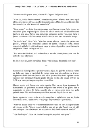 Tracey Garvis Graves – On The Island 1,5 – Uncharted An On The Island Novella
65
"Ela morreu há quatro anos", disse Calia. "Agora é só James e eu."
"E um tio, irmão da minha mãe", acrescentou James. "Ele era meu tutor legal
até poucos meses atrás, quando fiz dezoito anos. Mas ele não está mais tão
interessado em nós. Nunca foi, na verdade".
"Sinto muito", eu disse. Isso me pareceu significativo já que Calia estava se
mudando para o Quênia para cuidar de órfãos enquanto tecnicamente ela
também era uma. Talvez seu pai ainda estivesse muito vivo, mas Calia e
James certamente não haviam se beneficiado de seus pais por muito tempo.
"Está tudo bem", disse Calia. "Nós dois somos adultos. Um de nós apenas um
pouco", brincou ela, cutucando James na perna. “Tivemos sorte. Nosso
seguro de vida foi o suficiente para pagar a nossa educação e para viajarmos
um pouco. Vamos sossegar um dia”.
"Mas antes minha irmã está indo salvar o mundo", disse James, com tom de
deboche e de adoração.
Eu olhei para ele, sorri para ela e disse: "Não há nada de errado com isso".
***
Passamos a maior parte do primeiro dia na água. Eu guardei a mala e violão
de Calia em casa, e caminhei de costas para que ela pudesse se trocar.
Esperei do lado de fora e tentei não olhar quando ela abriu a porta e saiu
vestindo um minúsculo biquíni preto. Ela era muito alta, talvez 1,70cm ou
1,75cm, e suas pernas prosseguiam por milhas.
Ela me seguiu pela floresta de volta à praia. Olhei para a água, à procura de
barbatanas. Os golfinhos estariam chegando em breve, e eu queria ver a
expressão no rosto de Calia, quando ela se encontrasse com eles pela
primeira vez. Eles ainda me surpreendiam, mesmo depois de um ano.
James apareceu com a máscara de mergulho e nadadeiras que eu havia
deixado na areia. "Se importa se eu pegar emprestado?", questionou.
"Nem um pouco. Você vai se surpreender com o que vai ver". Eu apontei em
direção ao recife. "Vi um tubarão-baleia por ali um dia. Nadei com ele até
que eu fiquei cansado demais para continuar. Foi absolutamente incrível".
"Isso é selvagem", disse ele, curvando-se para pegá-los. "Obrigado".
 