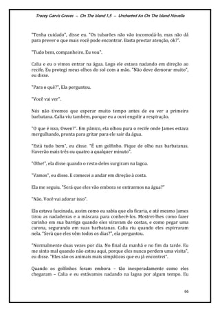 Tracey Garvis Graves – On The Island 1,5 – Uncharted An On The Island Novella
66
"Tenha cuidado", disse eu. "Os tubarões não vão incomodá-lo, mas não dá
para prever o que mais você pode encontrar. Basta prestar atenção, ok?".
"Tudo bem, companheiro. Eu vou".
Calia e eu o vimos entrar na água. Logo ele estava nadando em direção ao
recife. Eu protegi meus olhos do sol com a mão. "Não deve demorar muito",
eu disse.
"Para o quê?", Ela perguntou.
"Você vai ver".
Nós não tivemos que esperar muito tempo antes de eu ver a primeira
barbatana. Calia viu também, porque eu a ouvi engolir a respiração.
"O que é isso, Owen?". Em pânico, ela olhou para o recife onde James estava
mergulhando, pronta para gritar para ele sair da água.
"Está tudo bem", eu disse. "É um golfinho. Fique de olho nas barbatanas.
Haverão mais três ou quatro a qualquer minuto".
"Olhe!", ela disse quando o resto deles surgiram na lagoa.
"Vamos", eu disse. E comecei a andar em direção à costa.
Ela me seguiu. "Será que eles vão embora se entrarmos na água?"
"Não. Você vai adorar isso".
Ela estava fascinada, assim como eu sabia que ela ficaria, e até mesmo James
tirou as nadadeiras e a máscara para conhecê-los. Mostrei-lhes como fazer
carinho em sua barriga quando eles viravam de costas, e como pegar uma
carona, segurando em suas barbatanas. Calia riu quando eles espirraram
nela. “Ser| que eles vêm todos os dias?", ela perguntou.
"Normalmente duas vezes por dia. No final da manhã e no fim da tarde. Eu
me sinto mal quando não estou aqui, porque eles nunca perdem uma visita",
eu disse. "Eles são os animais mais simpáticos que eu já encontrei".
Quando os golfinhos foram embora – tão inesperadamente como eles
chegaram – Calia e eu estávamos nadando na lagoa por algum tempo. Eu
 