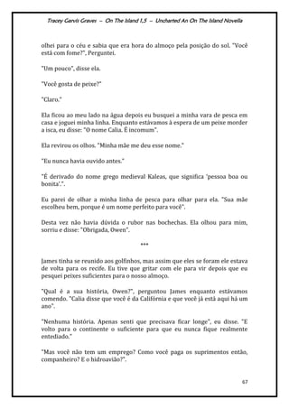 Tracey Garvis Graves – On The Island 1,5 – Uncharted An On The Island Novella
67
olhei para o céu e sabia que era hora do almoço pela posição do sol. "Você
está com fome?", Perguntei.
"Um pouco", disse ela.
"Você gosta de peixe?"
"Claro."
Ela ficou ao meu lado na água depois eu busquei a minha vara de pesca em
casa e joguei minha linha. Enquanto estávamos à espera de um peixe morder
a isca, eu disse: "O nome Calia. É incomum".
Ela revirou os olhos. "Minha mãe me deu esse nome."
"Eu nunca havia ouvido antes."
"É derivado do nome grego medieval Kaleas, que significa ‘pessoa boa ou
bonita’.".
Eu parei de olhar a minha linha de pesca para olhar para ela. "Sua mãe
escolheu bem, porque é um nome perfeito para você".
Desta vez não havia dúvida o rubor nas bochechas. Ela olhou para mim,
sorriu e disse: "Obrigada, Owen”.
***
James tinha se reunido aos golfinhos, mas assim que eles se foram ele estava
de volta para os recife. Eu tive que gritar com ele para vir depois que eu
pesquei peixes suficientes para o nosso almoço.
"Qual é a sua história, Owen?", perguntou James enquanto estávamos
comendo. "Calia disse que você é da Califórnia e que você já está aqui há um
ano".
"Nenhuma história. Apenas senti que precisava ficar longe", eu disse. "E
volto para o continente o suficiente para que eu nunca fique realmente
entediado."
"Mas você não tem um emprego? Como você paga os suprimentos então,
companheiro? E o hidroavião?".
 