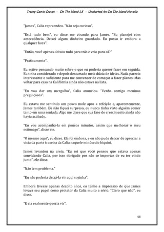 Tracey Garvis Graves – On The Island 1,5 – Uncharted An On The Island Novella
68
"James", Calia repreendeu. "Não seja curioso".
"Está tudo bem", eu disse me virando para James. "Eu planejei com
antecedência. Deixei algum dinheiro guardado. Eu posso ir embora a
qualquer hora".
"Então, você apenas deixou tudo para trás e veio para cá?"
"Praticamente".
Eu estive pensando muito sobre o que eu poderia querer fazer em seguida.
Eu tinha considerado e depois descartado meia dúzia de ideias. Nada parecia
interessante o suficiente para me convencer de começar a fazer planos. Mas
voltar para casa na Califórnia ainda não estava na lista.
"Eu vou dar um mergulho", Calia anunciou. "Venha comigo meninos
preguiçosos".
Eu estava me sentindo um pouco mole após a refeição e, aparentemente,
James também. Eu não fiquei surpreso, eu nunca tinha visto alguém comer
tanto em uma sentada. Algo me disse que sua fase de crescimento ainda não
havia acabado.
"Eu vou acompanhá-la em poucos minutos, assim que melhorar o meu
estômago", disse ele.
"O mesmo aqui", eu disse. Ela foi embora, e eu não pude deixar de apreciar a
vista da parte traseira da Calia naquele minúsculo biquíni.
James levantou na areia. "Eu sei que você pensou que estava apenas
convidando Calia, por isso obrigado por não se importar de eu ter vindo
junto", ele disse.
"Não tem problema."
"Eu não poderia deixá-la vir aqui sozinha".
Embora tivesse apenas dezoito anos, eu tenho a impressão de que James
levava seu papel como protetor da Calia muito a sério. "Claro que não", eu
disse.
"E ela realmente queria vir".
 