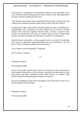 Tracey Garvis Graves – On The Island 1,5 – Uncharted An On The Island Novella
69
"Ela queria?", eu perguntei. Eu tentei fazer minha voz soar entediada, como
se eu realmente não me importasse de ela ter vindo ou não. Mas algo dentro
de mim se animou quando ele disse isso.
"Sim. Ela disse que soava como a experiência de uma vida. A única coisa que
a deixa mais animada é quando ela fala sobre a África. Ela ama a África".
Eu olhei para a água. Calia estava fazendo paradas de mão e cambalhotas, e
mergulhando sob a superfície. Eu tinha notado que ela tinha se sentado
poucas vezes. Ela ficou inquieta durante todo o almoço e parecia estar
sempre em movimento. Ela deve ter notado que eu estava observando,
porque ela colocou as mãos em volta da boca e gritou: "Se apressem!".
James levantou lentamente a cabeça quando ouviu a voz dela. Percebendo
sua irmã nos esperando impacientemente para nos juntarmos a ela, ele
disse: "Pode se levantar também. Ela é persistente".
"Ela é sempre assim tão agitada?", Perguntei.
Ele riu e disse: "Sempre".
***
Anotação no diário:
05 de junho de 2001
James e Calia estão aqui há uma semana. Eu ainda não estou inteiramente
certo porque Calia queria vir. Ela teve que convencer seu irmão para vir com
ela, porque não havia nenhuma maneira dele deixá-la vir sozinha. Seria
ótimo se parte da razão pela qual ela queria vir fosse eu.
Ela ama os golfinhos. James adora mergulhar. Estou mais feliz do que eu já
estive durante um bom tempo.
***
Anotação no diário:
07 de junho de 2001
 