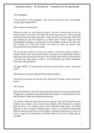 Tracey Garvis Graves – On The Island 1,5 – Uncharted An On The Island Novella
7
"Não, obrigado.”
"Tem certeza?” Anna pergunta. "Nós temos Coca-Cola, suco, chá gelado,
cerveja, |gua engarrafada.”
“Não, é sério. Eu estou bem.”
"Deixe-me saber se você mudar de ideia”, diz ela. O sorriso que ela me dá
ilumina todo o seu rosto. Ela é linda, de uma forma natural, e você não pode
deixar de notar seus olhos, grandes e azuis. Eu posso ver o porque dele estar
tão tomado por ela. Ela atravessa a cozinha para verificar algo que está
borbulhando no fogão, e eu olho para o meu relógio. É quase seis e meia. Eu
não deveria ter vindo tão tarde, tão perto da hora do jantar. Eles
provavelmente têm trabalho a fazer.
T.J. cai em uma cadeira na mesa da cozinha e Anna lhe entrega o bebê. A
cozinha cheira bem, como pão de alho, e quando um temporizador dispara
Anna puxa uma panela fora do forno. As crianças mais velhas correm dentro
e fora da sala, mas Anna os evita, e aos brinquedos que estão espalhados
pelo chão, com facilidade.
"Devagar, Mick”, T.J. diz quando o menino cai em frente { mesa. “Você est|
bem?”
Mick balança a cabeça, aparentemente imperturbável.
“V| brincar com Josie na sala de estar, tudo bem? O jantar estar| pronto em
breve.”
“Ok”, diz ele.
Há muito barulho e caos, não muito diferente do jeito que está na minha vila.
O lugar que eu chamo de casa está lotado de crianças, a maioria delas com os
pés descalços. Todos eles disputando atenção.
T.J. prende o bebê em uma cadeira alta e escorre o macarrão enquanto Anna
prepara uma salada e tira os pratos do armário. Eles chamam as crianças
para se lavar e T.J. coloca a mesa. Eles trabalham bem juntos, de forma
eficiente e sem reclamar. Minha própria irmã e seu marido costumavam
discutir sobre de quem era a vez de pegar o telefone e pedir pizza, e uma vez
eu os vi jogar uma moeda para ver quem tinha que trocar a fralda suja de
seu filho.
 