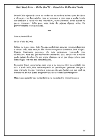 Tracey Garvis Graves – On The Island 1,5 – Uncharted An On The Island Novella
70
Deixei Calia e James ficarem na tenda e eu estou dormindo na casa. Eu disse
a eles que eram bem-vindos para se juntarem a mim, mas a tenda é mais
confortável e a casa não é tão convidativa, especialmente à noite. Talvez eu
possa convencer Calia para uma festa do pijama alguma noite. Eu
provavelmente estou delirando.
***
Anotação no diário:
08 de junho de 2001
Calia e eu fomos nadar hoje. Não apenas brincar na água, como nós fazemos
o tempo todo, mas natação. Ela se conteve quando corremos para a lagoa.
Quando finalmente paramos, nós dois estávamos respirando com
dificuldade. Notei seu peito subindo e descendo a cada respiração, e eu não
podia deixar de olhar. Ela me pegou olhando, eu sei que ela percebeu, mas
ela não agiu como se isso a incomodasse.
Eu nunca fiquei tanto tempo sem sexo, e eu nunca estive tão excitado em
toda a minha vida, nem mesmo quando eu percebi pela primeira vez que o
sexo era tudo. Mas por respeito a James, eu não vou flertar com sua irmã na
frente dele. Eu não posso imaginar o quanto isso seria constrangedor.
Mas eu vou garantir que me juntarei a ela caso ela dê o primeiro passo.
 