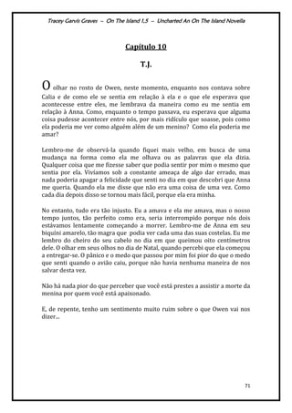 Tracey Garvis Graves – On The Island 1,5 – Uncharted An On The Island Novella
71
Capítulo 10
T.J.
O olhar no rosto de Owen, neste momento, enquanto nos contava sobre
Calia e de como ele se sentia em relação à ela e o que ele esperava que
acontecesse entre eles, me lembrava da maneira como eu me sentia em
relação à Anna. Como, enquanto o tempo passava, eu esperava que alguma
coisa pudesse acontecer entre nós, por mais ridículo que soasse, pois como
ela poderia me ver como alguém além de um menino? Como ela poderia me
amar?
Lembro-me de observá-la quando fiquei mais velho, em busca de uma
mudança na forma como ela me olhava ou as palavras que ela dizia.
Qualquer coisa que me fizesse saber que podia sentir por mim o mesmo que
sentia por ela. Vivíamos sob a constante ameaça de algo dar errado, mas
nada poderia apagar a felicidade que senti no dia em que descobri que Anna
me queria. Quando ela me disse que não era uma coisa de uma vez. Como
cada dia depois disso se tornou mais fácil, porque ela era minha.
No entanto, tudo era tão injusto. Eu a amava e ela me amava, mas o nosso
tempo juntos, tão perfeito como era, seria interrompido porque nós dois
estávamos lentamente começando a morrer. Lembro-me de Anna em seu
biquíni amarelo, tão magra que podia ver cada uma das suas costelas. Eu me
lembro do cheiro do seu cabelo no dia em que queimou oito centímetros
dele. O olhar em seus olhos no dia de Natal, quando percebi que ela começou
a entregar-se. O pânico e o medo que passou por mim foi pior do que o medo
que senti quando o avião caiu, porque não havia nenhuma maneira de nos
salvar desta vez.
Não há nada pior do que perceber que você está prestes a assistir a morte da
menina por quem você está apaixonado.
E, de repente, tenho um sentimento muito ruim sobre o que Owen vai nos
dizer...
 