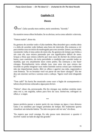Tracey Garvis Graves – On The Island 1,5 – Uncharted An On The Island Novella
72
Capítulo 11
Owen
"Owen". Calia sacudia meu ombro, meio sonolenta. "Acorde."
Eu mantive meus olhos fechados. Se os abrisse, seria como admitir a derrota.
"Vamos nadar", disse ela.
Eu gostava de acordar cedo e Calia também. Mas descobri que a minha ideia
e a dela de acordar cedo tinham uma hora de intervalo. Ela começou a vir
para minha casa no início da madrugada para me acordar. James, no entanto,
raramente vinha à tona antes do meio dia. Eu gostava do tempo que tinha a
sós com ela, mas estava passando por um significativo déficit de sono.
Graças a Deus que estava coberto por meu saco de dormir da cintura para
baixo, caso contrário, ela teria percebido a condição que acordei todas as
manhãs, que era atualmente duro como pedra. Ela começou a me fazer
cócegas. Normalmente teria odiado isso, mas uma vez que estava me
tocando eu podia imaginar suas mãos fazendo outras coisas que realmente
não me importariam muito. Abri os olhos e agarrei sua mão, segurando-a
com firmeza. "Se eu levantar você vai parar de me fazer cócegas?" Ela me
deu um enorme sorriso e acenou com a cabeça. "Agora você está chegando
lá."
"Tem café?" Eu havia lhe mostrado como usar o fogão de acampamento e
talvez ela já tivesse colocado a água para ferver.
"Talvez", disse ela, provocando. Ela fez cócegas nas minhas costelas mais
uma vez e, em seguida, saltou para fora da casa. Sentei-me, esfreguei os
olhos, e a segui.
***
James preferia passar a maior parte do seu tempo na água e isso deixava
Calia e eu sozinhos por longos períodos de tempo. Ele realmente queria
visualizar um tubarão-baleia. "Eu não vou parar até ver um,” ele disse.
"Eu espero que você consiga. Eu não posso nem descrever o quanto é
incrível nadar ao lado de algo tão grande."
 