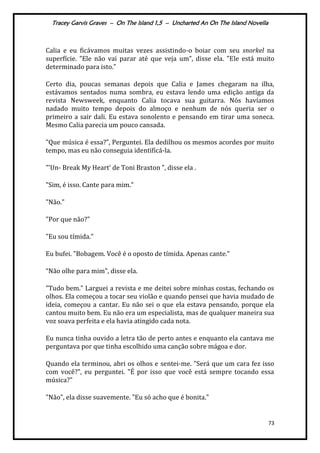 Tracey Garvis Graves – On The Island 1,5 – Uncharted An On The Island Novella
73
Calia e eu ficávamos muitas vezes assistindo-o boiar com seu snorkel na
superfície. "Ele não vai parar até que veja um”, disse ela. "Ele está muito
determinado para isto."
Certo dia, poucas semanas depois que Calia e James chegaram na ilha,
estávamos sentados numa sombra, eu estava lendo uma edição antiga da
revista Newsweek, enquanto Calia tocava sua guitarra. Nós havíamos
nadado muito tempo depois do almoço e nenhum de nós queria ser o
primeiro a sair dali. Eu estava sonolento e pensando em tirar uma soneca.
Mesmo Calia parecia um pouco cansada.
"Que música é essa?”, Perguntei. Ela dedilhou os mesmos acordes por muito
tempo, mas eu não conseguia identificá-la.
"'Un- Break My Heart’ de Toni Braxton ", disse ela .
"Sim, é isso. Cante para mim."
"Não."
"Por que não?"
"Eu sou tímida."
Eu bufei. "Bobagem. Você é o oposto de tímida. Apenas cante."
“Não olhe para mim", disse ela.
"Tudo bem." Larguei a revista e me deitei sobre minhas costas, fechando os
olhos. Ela começou a tocar seu violão e quando pensei que havia mudado de
ideia, começou a cantar. Eu não sei o que ela estava pensando, porque ela
cantou muito bem. Eu não era um especialista, mas de qualquer maneira sua
voz soava perfeita e ela havia atingido cada nota.
Eu nunca tinha ouvido a letra tão de perto antes e enquanto ela cantava me
perguntava por que tinha escolhido uma canção sobre mágoa e dor.
Quando ela terminou, abri os olhos e sentei-me. "Será que um cara fez isso
com você?", eu perguntei. "É por isso que você está sempre tocando essa
música?"
"Não", ela disse suavemente. "Eu só acho que é bonita."
 
