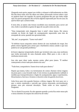 Tracey Garvis Graves – On The Island 1,5 – Uncharted An On The Island Novella
74
Chegando mais perto, peguei seu violão e coloquei-o delicadamente no chão.
Ela não disse nada, mas me olhou nos olhos, parecendo curiosa sobre o que
eu poderia fazer em seguida. Eu queria perguntar-lhe por que tinha vindo
aqui. Eu queria perguntar-lhe se havia alguém esperando por ela em casa. Eu
queria dizer que a achava linda.
E teria dito, se James não tivesse escolhido esse momento para correr até
nós, rindo e sacudindo as gotas de água de sua pele como um cão.
"Uma tempestade est| chegando hoje { noite”, disse James. Ele estava
sentado na frente do fogão de acampamento aquecendo uma lata de
ensopado de carne, quando me aproximei dele.
"Ah, sim", eu perguntei . "Como você sabe?"
"O telefone tocou enquanto estava dentro de casa mudando de roupa. Seu
piloto estava ligando para avisar que o barômetro estava caindo e que isso
poderia ser um grande problema.”
Já houve algumas tempestades desde que terminei esta casa, mas nenhuma
que tenha precisado de uma chamada antes. Olhei para o céu e não vi
nenhuma nuvem nele.
Isso não quer dizer nada, mesmo assim, olhei para James. "É melhor
começarmos a levar tudo para dentro da casa."
"Tudo bem, companheiro. Vamos levar tudo para dentro."
Depois que James, Calia e eu terminamos de comer, fizemos várias viagens
da praia para a casa levando tudo. O céu tornou-se gradualmente nublado à
medida que transportávamos o fogão de acampamento, água e suprimentos.
Desarmamos a barraca e tiramos o chuveiro solar do gancho da árvore.
Calia ficou para trás quando fizemos a última viagem. Me virei para ver o
que a estava mantendo e percebi que estava mancando, provavelmente
porque seus pés estavam descalços. "Onde estão os seus sapatos?",
Perguntei.
"Eu os chutei lá na praia. Eu não aguento quando a areia fica entre meus pés
e meus chinelos. Eu esqueci de colocá-los de volta."
 
