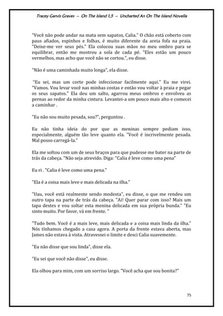 Tracey Garvis Graves – On The Island 1,5 – Uncharted An On The Island Novella
75
"Você não pode andar na mata sem sapatos, Calia." O chão está coberto com
paus afiados, espinhos e folhas, é muito diferente da areia fofa na praia.
"Deixe-me ver seus pés." Ela colocou suas mãos no meu ombro para se
equilibrar, então me mostrou a sola de cada pé. "Eles estão um pouco
vermelhos, mas acho que você não se cortou.", eu disse.
"Não é uma caminhada muito longa", ela disse.
“Eu sei, mas um corte pode infeccionar facilmente aqui." Eu me virei.
"Vamos. Vou levar você nas minhas costas e então vou voltar à praia e pegar
os seus sapatos." Ela deu um salto, agarrou meus ombros e envolveu as
pernas ao redor da minha cintura. Levantei-a um pouco mais alto e comecei
a caminhar .
"Eu não sou muito pesada, sou?", perguntou .
Eu não tinha ideia do por que as meninas sempre pediam isso,
especialmente, alguém tão leve quanto ela. "Você é incrivelmente pesada.
Mal posso carregá-la."
Ela me soltou com um de seus braços para que pudesse me bater na parte de
trás da cabeça. "Não seja atrevido. Diga: "Calia é leve como uma pena"
Eu ri . "Calia é leve como uma pena."
"Ela é a coisa mais leve e mais delicada na ilha."
"Uau, você está realmente sendo modesta", eu disse, o que me rendeu um
outro tapa na parte de trás da cabeça. "Ai! Quer parar com isso? Mais um
tapa destes e vou soltar esta menina delicada em sua própria bunda.” "Eu
sinto muito. Por favor, vá em frente. "
"Tudo bem. Você é a mais leve, mais delicada e a coisa mais linda da ilha."
Nós tínhamos chegado a casa agora. A porta da frente estava aberta, mas
James não estava à vista. Atravessei o limite e desci Calia suavemente.
"Eu não disse que sou linda", disse ela.
"Eu sei que você não disse", eu disse.
Ela olhou para mim, com um sorriso largo. "Você acha que sou bonita?"
 