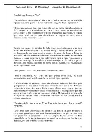 Tracey Garvis Graves – On The Island 1,5 – Uncharted An On The Island Novella
76
Eu olhei nos olhos dela. "Sim".
"Eu também acho que você é." Ela ficou vermelha e ficou toda atrapalhada.
"Quer dizer, acho que você é muito atraente. Eu gosto da sua aparência."
"Bem, eu agradeço a Deus que temos isto fora do nosso caminho", disse eu.
Ela começou a rir e sorrimos um para o outro como se estivéssemos
aliviados por já não estarmos em torno de um segredo gigantesco. "E só para
que saiba, você obterá uma abundância de elogios de mim, sem a
necessidade de pescar por eles."
***
Depois que peguei os sapatos de Calia todos nós voltamos à praia uma
última vez. Ondas estavam se formando na lagoa nessa altura e o céu tinha
se desvanecido em uma sombra sinistra de rosa. Ao longe a linha do
horizonte tinha se transformando numa cor mais escura e mais ameaçadora.
Quando a chuva começou a cair retornamos para a casa rapidamente e
comemos manteiga de amendoim e biscoitos no jantar. Eu retirei a garrafa
de uísque que havia adicionado na minha lista de suprimentos havia alguns
meses e passei em volta.
"Isso queima", disse Calia, tossindo e fazendo uma careta.
"Beba-o lentamente. Não tome um gole grande como este," eu disse,
tomando meu próprio gole, quando ela me entregou a garrafa.
O uísque estava me relaxando, mas não acho que seria uma boa ideia para
qualquer um de nós beber muito dele, especialmente com a Mãe Natureza
realmente a solta. Até agora, havia apenas alguns sons, ventos uivantes
ligeiramente preocupantes e chuva torrencial, mas já havia passado por isso
antes, apenas tendo uma barraca como abrigo. Minha maior preocupação
era que uma árvore caísse diretamente sobre nós. Eu não tinha ideia se o
telhado aguentaria.
"Eu sei que Calia quer ir para a África. Mas quais são os seus planos, James?”,
Perguntei.
"Estou indo para universidade no outono." Ele tomou um gole de uísque e
entregou a garrafa para sua irmã. Ela acenou quando ele passou para mim.
"Eu quero ser um empresário de sucesso algum dia." Ele disse com toda
sinceridade e todo o entusiasmo que esperaria de um jovem de dezoito anos
de idade, que tem toda sua vida à sua frente.
 