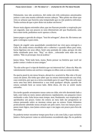 Tracey Garvis Graves – On The Island 1,5 – Uncharted An On The Island Novella
78
Felizmente, isso não aconteceu. Até então nós três estávamos amontoados
juntos e com uma manta cobrindo nossas cabeças. "Meu piloto me disse que
viria se achasse que haveria uma tempestade que eu não poderia enfrentar.
Tenho certeza de que o pior disto vai acabar em breve.”
Houve mais alguns estrondos altos, que me fizeram prender a respiração por
um segundo, mas aos poucos os sons diminuíram até que finalmente, uma
hora mais tarde, podíamos ouvir apenas a chuva.
James pegou a garrafa de uísque. "Isso foi selvagem”, disse ele. Ele tomou um
gole e entregou-o para mim.
Depois de engolir uma quantidade considerável me virei para entregá-la a
Calia. Ela ainda estava encolhida sob o cobertor e quando olhou para mim,
havia lágrimas em seus olhos. Senti uma pontada de culpa, porque ela não
tinha sinalizado para isso. "Hey," eu disse , colocando uma mão em seu
ombro. "Não se preocupe. Isso já acabou."
James falou. "Está tudo bem, mana. Basta pensar na história que você vai
poder contar a todos os seus amigos."
"Eu não acho que é o tipo de história que vai interessá-los", disse ela. Mas ela
valentemente tentou um sorriso e enxugou os olhos com as costas da mão.
Eu queria puxá-la em meus braços, abraçá-la e acariciá-la. Mas não o fiz por
causa de James. Ele tinha que saber que eu estava interessado em sua irmã,
caso contrário, por que eu a teria convidado para vir aqui? Mas não acho que
seria uma boa ideia demonstrar a sua irmã qualquer afeição, quando ele
estava sentado bem ao nosso lado. Além disso, ele iria se sentir muito
estranho.
Era tarde quando arrumamos nossa cama no chão, nós três dormindo lado a
lado, com Calia no meio. James adormeceu rapidamente, seu pequeno ronco
enchendo a sala. Calia levou mais tempo, mas, finalmente, sua respiração se
aprofundou um pouco. Como ela estava ao meu lado me perguntava se
estava pensando sobre as mesmas coisas que eu estava: Como tínhamos
praticamente admitido nossa atração um pelo outro. Isso nos lançou para o
passo mais lógico, mas James estava aqui e me jogou um pouco para fora de
meu jogo.
Eu poderia tentar encontrar tempo para ficar a sós com Calia, o que excluiria
James e faria parecer como se estivéssemos escondendo algo. Ou eu poderia
 