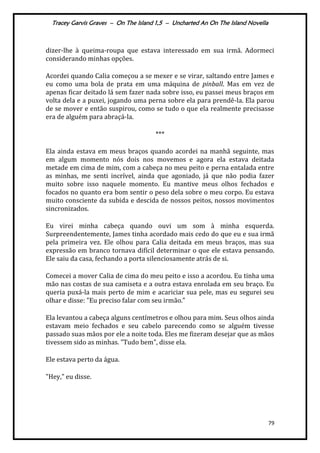Tracey Garvis Graves – On The Island 1,5 – Uncharted An On The Island Novella
79
dizer-lhe à queima-roupa que estava interessado em sua irmã. Adormeci
considerando minhas opções.
Acordei quando Calia começou a se mexer e se virar, saltando entre James e
eu como uma bola de prata em uma máquina de pinball. Mas em vez de
apenas ficar deitado lá sem fazer nada sobre isso, eu passei meus braços em
volta dela e a puxei, jogando uma perna sobre ela para prendê-la. Ela parou
de se mover e então suspirou, como se tudo o que ela realmente precisasse
era de alguém para abraçá-la.
***
Ela ainda estava em meus braços quando acordei na manhã seguinte, mas
em algum momento nós dois nos movemos e agora ela estava deitada
metade em cima de mim, com a cabeça no meu peito e perna entalada entre
as minhas, me senti incrível, ainda que agoniado, já que não podia fazer
muito sobre isso naquele momento. Eu mantive meus olhos fechados e
focados no quanto era bom sentir o peso dela sobre o meu corpo. Eu estava
muito consciente da subida e descida de nossos peitos, nossos movimentos
sincronizados.
Eu virei minha cabeça quando ouvi um som à minha esquerda.
Surpreendentemente, James tinha acordado mais cedo do que eu e sua irmã
pela primeira vez. Ele olhou para Calia deitada em meus braços, mas sua
expressão em branco tornava difícil determinar o que ele estava pensando.
Ele saiu da casa, fechando a porta silenciosamente atrás de si.
Comecei a mover Calia de cima do meu peito e isso a acordou. Eu tinha uma
mão nas costas de sua camiseta e a outra estava enrolada em seu braço. Eu
queria puxá-la mais perto de mim e acariciar sua pele, mas eu segurei seu
olhar e disse: "Eu preciso falar com seu irmão.”
Ela levantou a cabeça alguns centímetros e olhou para mim. Seus olhos ainda
estavam meio fechados e seu cabelo parecendo como se alguém tivesse
passado suas mãos por ele a noite toda. Eles me fizeram desejar que as mãos
tivessem sido as minhas. "Tudo bem", disse ela.
Ele estava perto da água.
"Hey," eu disse.
 