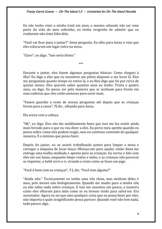 Tracey Garvis Graves – On The Island 1,5 – Uncharted An On The Island Novella
8
Eu não tenho visto a minha irmã em anos, e mesmo odiando não ser uma
parte da vida do meu sobrinho, eu tenho vergonha de admitir que eu
realmente não sinto falta dela.
"Você vai ficar para o jantar?” Anna pergunta. Eu olho para baixo e vejo que
eles colocaram um lugar extra na mesa.
"Claro", eu digo. "Isso seria ótimo."
***
Durante o jantar, eles fazem algumas perguntas básicas: Como cheguei à
ilha? Eu digo a eles que eu encontrei um piloto disposto a me levar lá. Eles
me perguntam quanto tempo eu estive lá, e eu lhes digo que foi por cerca de
quinze meses. Eles querem saber quantos anos eu tenho. Trinta e quatro
anos, eu digo. Eu posso ver pela maneira que se inclinam para frente em
suas cadeiras que eles estão ansiosos para ouvir mais.
"Vamos guardar o resto de nossas perguntas até depois que as crianças
forem para a cama”, TJ diz , olhando para Anna.
Ela acena com a cabeça.
"Ok", eu digo. Eles são tão malditamente bons que isso me faz sentir ainda
mais ferrado para o que eu vou dizer a eles. Eu perco meu apetite quando eu
penso sobre como eles podem reagir, mas eu continuo comendo de qualquer
maneira. É o mínimo que posso fazer.
Depois do jantar, eu os assisti trabalhando juntos para limpar a mesa e
carregar a máquina de lavar louça. Ofereço-me para ajudar, então Anna me
entrega uma toalha molhada e aponta para as crianças. Eu sorrio e falo com
eles em voz baixa, enquanto limpo rostos e mãos, e as crianças não parecem
se importar, o bebê sorri e ri, virando o rosto como se fosse um jogo.
"Você é bom com as crianças", T.J. diz. “Você tem alguma?”
“Ainda não.” Tecnicamente eu tenho uma vila cheia, mas nenhum deles é
meu, pelo menos não biologicamente. Quando me mudei para a minha vila
eu não sabia nada sobre crianças. E isso me assustou um pouco, a maneira
como eles olharam para mim como se eu tivesse vindo para salvá-los. Era
assustador. Agora eu sei que amo qualquer coisa que eu possa fazer por eles,
não importa o quão insignificante possa parecer. Quando você não tem nada,
tudo parece algo.
 