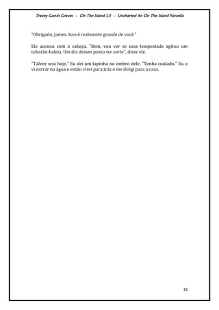 Tracey Garvis Graves – On The Island 1,5 – Uncharted An On The Island Novella
81
"Obrigado, James. Isso é realmente grande de você."
Ele acenou com a cabeça. "Bem, vou ver se essa tempestade agitou um
tubarão-baleia. Um dia desses posso ter sorte", disse ele.
"Talvez seja hoje." Eu dei um tapinha no ombro dele. "Tenha cuidado." Eu o
vi entrar na água e então virei para trás e me dirigi para a casa.
 