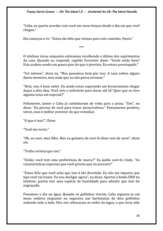 Tracey Garvis Graves – On The Island 1,5 – Uncharted An On The Island Novella
83
"Calia, eu queria acordar com você em meus braços desde o dia em que você
chegou."
Ela começou a rir. "Estou tão feliz que viemos para este caminho, Owen."
***
O telefone tocou enquanto estávamos recolhendo o último dos suprimentos
da casa. Quando eu respondi, capitão Forrester disse: “Vocês estão bem?
Esta acabou sendo um pouco pior do que o previsto. Eu estava preocupado."
"Foi intenso", disse eu. "Mas passamos bem por isso. A casa sofreu alguns
danos menores, mas nada que eu não possa arrumar.”
"Bem, isso é bom saber. Eu ainda estou esperando um fornecimento chegar
daqui a dois dias. Você tem o suficiente para durar até lá? Quer que eu leve
alguma coisa em especial?”
Felizmente, James e Calia já caminhavam de volta para a praia. "Sim", eu
disse. "Eu preciso de você para trazer preservativos." Pensamento positivo,
talvez, mas é melhor prevenir do que remediar.
"O que é isso?", Disse.
"Você me ouviu."
"Oh, eu ouvi, meu filho. Mas eu gostaria de ouvi-lo dizer isso de novo”, disse
ele.
"Tenho certeza que sim."
"Então, você tem uma preferência de marca?" Eu podia ouvi-lo rindo. "As
características especiais que você precisa que eu procure?"
“Estou feliz que você acha que isso é tão divertido. Eu não me importo que
tipo você vai trazer. Eu vou desligar agora", eu disse. Apertei o botão END no
telefone, porém tive uma espécie de humildade para admitir que isso foi
engraçado.
Passamos o dia na água. Quando os golfinhos vieram, Calia segurou-se em
meus ombros enquanto eu segurava nas barbatanas de dois golfinhos
nadando lado a lado. Eles nos rebocaram ao redor da lagoa, o que teria sido
 