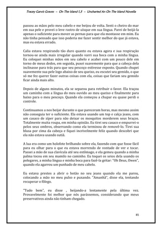 Tracey Garvis Graves – On The Island 1,5 – Uncharted An On The Island Novella
85
passou as mãos pelo meu cabelo e me beijou de volta. Senti o cheiro do mar
em sua pele e provei o leve rastro de uísque em sua língua. Parei de beijá-la
apenas o suficiente para mover as pernas para que ela montasse em mim. Eu
não tinha pensado que isso poderia me fazer sentir melhor do que já estava,
mas eu estava errado.
Calia estava respirando tão duro quanto eu estava agora e sua respiração
tornou-se ainda mais irregular quando varri sua boca com a minha língua.
Eu coloquei minhas mãos em seu cabelo e acabei com um pouco dele em
torno de meus dedos, em seguida, puxei suavemente para que a cabeça dela
inclinasse para trás para que seu pescoço estivesse exposto. Quando chupei
suavemente sua pele logo abaixo de seu queixo, eu escutei seu gemido, o que
só me fez querer fazer outras coisas com ela, coisas que fariam seu gemido
ficar ainda mais alto.
Depois de alguns minutos, ela se separou para retribuir o favor. Ela traçou
um caminho com a língua do meu ouvido ao meu queixo e finalmente para
baixo para o meu pescoço. Quando ela começou a chupar eu quase perdi o
controle.
Continuamos a nos beijar durante o que pareceram horas, mas mesmo assim
não conseguia ter o suficiente. Ela estava usando um top e calça jeans, com
um casaco de zíper para não deixar os mosquitos morderem seus braços.
Totalmente muita roupa, em minha opinião. Eu tirei seu casaco e empurrei-o
pelos seus ombros, observando como ela terminou de removê-lo. Tirei sua
blusa por cima da cabeça e fiquei incrivelmente feliz quando descobri que
ela não estava usando sutiã.
A lua era como um holofote brilhando sobre ela, fazendo com que fosse fácil
para eu olhar para o que eu estava morrendo de vontade de ver e tocar.
Passei a mão de sua clavícula até seu estômago, e ela gemeu quando a minha
palma tocou em seu mamilo no caminho. Eu toquei os seios dela usando os
polegares, a minha língua e minha boca para fazê-la gritar: “Oh Deus, Owen",
quando ela agarrou um punhado de meu cabelo.
Eu estava prestes a abrir o botão no seu jeans quando ela me parou,
colocando a mão no meu pulso e puxando. "Amanhã", disse ela, tentando
recuperar o fôlego.
"Tudo bem", eu disse , beijando-a lentamente pela última vez.
Provavelmente foi melhor que nós parássemos, considerando que meus
preservativos ainda não tinham chegado.
 