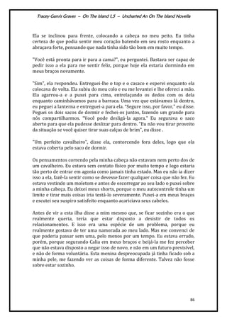 Tracey Garvis Graves – On The Island 1,5 – Uncharted An On The Island Novella
86
Ela se inclinou para frente, colocando a cabeça no meu peito. Eu tinha
certeza de que podia sentir meu coração batendo em seu rosto enquanto a
abraçava forte, pensando que nada tinha sido tão bom em muito tempo.
"Você está pronta para ir para a cama?", eu perguntei. Bastava ser capaz de
pedir isso a ela para me sentir feliz, porque hoje ela estaria dormindo em
meus braços novamente.
"Sim", ela respondeu. Entreguei-lhe o top e o casaco e esperei enquanto ela
colocava de volta. Ela subiu do meu colo e eu me levantei e lhe ofereci a mão.
Ela agarrou-a e a puxei para cima, entrelaçando os dedos com os dela
enquanto caminhávamos para a barraca. Uma vez que estávamos lá dentro,
eu peguei a lanterna e entreguei-a para ela. “Segure isso, por favor," eu disse.
Peguei os dois sacos de dormir e fechei-os juntos, fazendo um grande para
nós compartilharmos. “Você pode deslig|-la agora." Eu segurava o saco
aberto para que ela pudesse deslizar para dentro. "Eu não vou tirar proveito
da situação se você quiser tirar suas calças de brim", eu disse .
"Um perfeito cavalheiro", disse ela, contorcendo fora deles, logo que ela
estava coberta pelo saco de dormir.
Os pensamentos correndo pela minha cabeça não estavam nem perto dos de
um cavalheiro. Eu estava sem contato físico por muito tempo e logo estaria
tão perto de entrar em agonia como jamais tinha estado. Mas eu não ia dizer
isso a ela, fazê-la sentir como se devesse fazer qualquer coisa que não fez. Eu
estava vestindo um moletom e antes de escorregar ao seu lado o puxei sobre
a minha cabeça. Eu deixei meus shorts, porque o meu autocontrole tinha um
limite e tirar mais coisas iria testá-lo severamente. Puxei-a em meus braços
e escutei seu suspiro satisfeito enquanto acariciava seus cabelos.
Antes de vir a esta ilha disse a mim mesmo que, se ficar sozinho era o que
realmente queria, teria que estar disposto a desistir de todos os
relacionamentos. E isso era uma espécie de um problema, porque eu
realmente gostava de ter uma namorada ao meu lado. Mas me convenci de
que poderia passar sem uma, pelo menos por um tempo. Eu estava errado,
porém, porque segurando Calia em meus braços e beijá-la me fez perceber
que não estava disposto a negar isso de novo, e não em um futuro previsível,
e não de forma voluntária. Esta menina despreocupada já tinha ficado sob a
minha pele, me fazendo ver as coisas de forma diferente. Talvez não fosse
sobre estar sozinho.
 