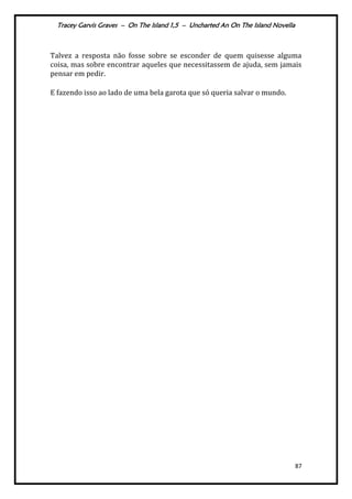 Tracey Garvis Graves – On The Island 1,5 – Uncharted An On The Island Novella
87
Talvez a resposta não fosse sobre se esconder de quem quisesse alguma
coisa, mas sobre encontrar aqueles que necessitassem de ajuda, sem jamais
pensar em pedir.
E fazendo isso ao lado de uma bela garota que só queria salvar o mundo.
 