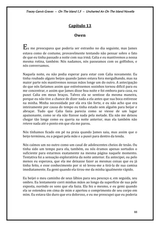 Tracey Garvis Graves – On The Island 1,5 – Uncharted An On The Island Novella
88
Capítulo 13
Owen
Eu me preocupava que poderia ser estranho no dia seguinte, mas James
estava como de costume, provavelmente tentando não pensar sobre o fato
de que eu tinha passado a noite com sua irmã. Calia e eu mantivemos a nossa
mesma rotina, também: Nós nadamos, nós passeamos com os golfinhos, e
nós conversamos.
Naquela noite, eu não podia esperar para estar com Calia novamente. Eu
tinha roubado alguns beijos quando James estava fora mergulhando, mas na
maior parte nós mantivemos nossas mãos longe um do outro. A antecipação
do que nós faríamos assim que estivéssemos sozinhos tornou difícil para eu
me concentrar, e assim que James disse boa noite e foi embora para casa, eu
puxei Calia em meus braços. Talvez ela se sentisse da mesma maneira,
porque eu não tive a chance de dizer nada a ela antes que sua boca estivesse
na minha. Minha necessidade por ela era tão forte, e eu não acho que era
inteiramente por causa do tempo eu tinha estado sem alguém para beijar e
abraçar. Tudo que Calia fazia parecia como se viesse de um lugar
apaixonante, como se ela não fizesse nada pela metade. Ela não me deixou
chegar tão longe como eu queria na noite anterior, mas ela também não
reteve nada até o ponto em que ela me parou.
Nós tínhamos ficado em pé na praia quando James saiu, mas assim que o
beijo terminou, eu a peguei pela mão e a puxei para dentro da tenda.
Nós caímos um no outro como um casal de adolescentes cheios de tesão. Ou
tinha sido um tempo para ela, também, ou nós éramos apenas sortudos o
suficiente para estarmos exatamente na mesma página naquele momento.
Tentativa foi a sensação exploratória da noite anterior. Eu antecipei, ou pelo
menos eu esperava, que ela me deixasse fazer as mesmas coisas que eu já
tinha feito, e esse conhecimento por si só levou-me a tirá-la de sua camisa
imediatamente. Eu gemi quando ela tirou-me da minha igualmente rápido.
Eu beijei o meu caminho de seus lábios para seu pescoço e, em seguida, seu
ombro. Eu lentamente corri minhas mãos ao longo da superfície de sua pele
exposta, ouvindo os sons que ela fazia. Ela fez o mesmo, e eu gemi quando
ela se estendeu em cima de mim e apertou o comprimento de seu corpo em
mim. Eu estava tão duro que era doloroso, e eu me preocupei que eu poderia
 