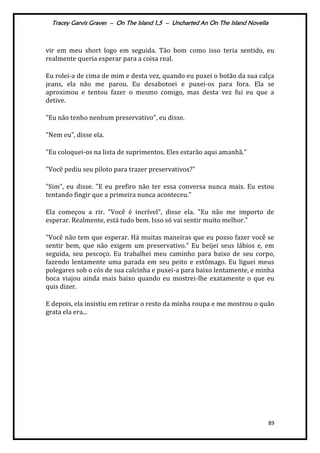 Tracey Garvis Graves – On The Island 1,5 – Uncharted An On The Island Novella
89
vir em meu short logo em seguida. Tão bom como isso teria sentido, eu
realmente queria esperar para a coisa real.
Eu rolei-a de cima de mim e desta vez, quando eu puxei o botão da sua calça
jeans, ela não me parou. Eu desabotoei e puxei-os para fora. Ela se
aproximou e tentou fazer o mesmo comigo, mas desta vez fui eu que a
detive.
"Eu não tenho nenhum preservativo", eu disse.
"Nem eu", disse ela.
"Eu coloquei-os na lista de suprimentos. Eles estarão aqui amanhã."
"Você pediu seu piloto para trazer preservativos?"
"Sim", eu disse. "E eu prefiro não ter essa conversa nunca mais. Eu estou
tentando fingir que a primeira nunca aconteceu."
Ela começou a rir. "Você é incrível", disse ela. "Eu não me importo de
esperar. Realmente, está tudo bem. Isso só vai sentir muito melhor."
"Você não tem que esperar. Há muitas maneiras que eu posso fazer você se
sentir bem, que não exigem um preservativo." Eu beijei seus lábios e, em
seguida, seu pescoço. Eu trabalhei meu caminho para baixo de seu corpo,
fazendo lentamente uma parada em seu peito e estômago. Eu liguei meus
polegares sob o cós de sua calcinha e puxei-a para baixo lentamente, e minha
boca viajou ainda mais baixo quando eu mostrei-lhe exatamente o que eu
quis dizer.
E depois, ela insistiu em retirar o resto da minha roupa e me mostrou o quão
grata ela era...
 
