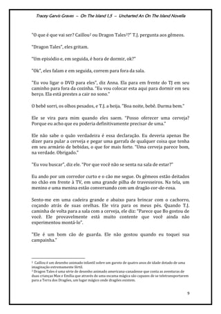 Tracey Garvis Graves – On The Island 1,5 – Uncharted An On The Island Novella
9
"O que é que vai ser? Caillou2 ou Dragon Tales3?” T.J. pergunta aos gêmeos.
“Dragon Tales”, eles gritam.
“Um episódio e, em seguida, é hora de dormir, ok?"
"Ok", eles falam e em seguida, correm para fora da sala.
"Eu vou ligar o DVD para eles”, diz Anna. Ela para em frente do TJ em seu
caminho para fora da cozinha. “Eu vou colocar esta aqui para dormir em seu
berço. Ela está prestes a cair no sono."
O bebê sorri, os olhos pesados, e T.J. a beija. "Boa noite, bebê. Durma bem.”
Ele se vira para mim quando eles saem. “Posso oferecer uma cerveja?
Porque eu acho que eu poderia definitivamente precisar de uma.”
Ele não sabe o quão verdadeira é essa declaração. Eu deveria apenas lhe
dizer para pular a cerveja e pegar uma garrafa de qualquer coisa que tenha
em seu arm|rio de bebidas, o que for mais forte. “Uma cerveja parece bom,
na verdade. Obrigado.”
"Eu vou buscar”, diz ele. “Por que você não se senta na sala de estar?”
Eu ando por um corredor curto e o cão me segue. Os gêmeos estão deitados
no chão em frente à TV, em uma grande pilha de travesseiros. Na tela, um
menino e uma menina estão conversando com um dragão cor-de-rosa.
Sento-me em uma cadeira grande e abaixo para brincar com o cachorro,
coçando atrás de suas orelhas. Ele vira para os meus pés. Quando T.J.
caminha de volta para a sala com a cerveja, ele diz: “Parece que Bo gostou de
você. Ele provavelmente está muito contente que você ainda não
experimentou montá-lo”.
"Ele é um bom cão de guarda. Ele não gostou quando eu toquei sua
campainha.”
2 Caillou é um desenho animado infantil sobre um garoto de quatro anos de idade dotado de uma
imaginação extremamente fértil.
3 Dragon Tales é uma série de desenho animado americana-canadense que conta as aventuras de
duas crianças Max e Emília que através de uma escama mágica são capazes de se teletransportarem
para a Terra dos Dragões, um lugar mágico onde dragões existem.
 