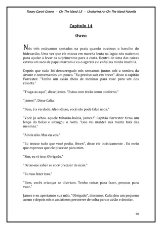 Tracey Garvis Graves – On The Island 1,5 – Uncharted An On The Island Novella
90
Capítulo 14
Owen
Nós três estávamos sentados na praia quando ouvimos o barulho do
hidroavião. Uma vez que ele estava em marcha lenta na lagoa nós nadamos
para ajudar a levar os suprimentos para a costa. Dentro de uma das caixas
estava um saco de papel marrom e eu o agarrei e o enfiei na minha mochila.
Depois que tudo foi descarregado nós sentamos juntos sob a sombra da
árvore e conversamos um pouco. "Eu preciso sair em breve", disse o capitão
Forrester. "Tenho um avião cheio de meninas para voar para um dos
resorts."
"Traga-as aqui", disse James. "Estou com tesão como o inferno."
"James!", Disse Calia.
"Bem, é a verdade. Além disso, você não pode falar nada."
"Você já achou aquele tubarão-baleia, James?" Capitão Forrester tirou um
lenço do bolso e enxugou o rosto. "Isso vai manter sua mente fora das
meninas."
"Ainda não. Mas eu vou."
"Eu trouxe tudo que você pediu, Owen", disse ele incisivamente . Eu meio
que esperava que ele piscasse para mim.
"Sim, eu vi isso. Obrigado."
"Deixe-me saber se você precisar de mais."
"Eu vou fazer isso."
"Bem, vocês crianças se divirtam. Tenho coisas para fazer, pessoas para
voar."
James e eu apertamos sua mão. "Obrigado", dissemos. Calia deu um pequeno
aceno e depois nós o assistimos percorrer de volta para o avião e decolar.
 