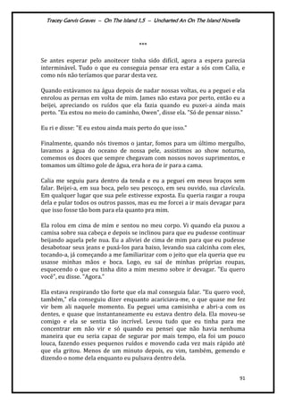 Tracey Garvis Graves – On The Island 1,5 – Uncharted An On The Island Novella
91
***
Se antes esperar pelo anoitecer tinha sido difícil, agora a espera parecia
interminável. Tudo o que eu conseguia pensar era estar a sós com Calia, e
como nós não teríamos que parar desta vez.
Quando estávamos na água depois de nadar nossas voltas, eu a peguei e ela
enrolou as pernas em volta de mim. James não estava por perto, então eu a
beijei, apreciando os ruídos que ela fazia quando eu puxei-a ainda mais
perto. "Eu estou no meio do caminho, Owen”, disse ela. "Só de pensar nisso."
Eu ri e disse: "E eu estou ainda mais perto do que isso."
Finalmente, quando nós tivemos o jantar, fomos para um último mergulho,
lavamos a água do oceano de nossa pele, assistimos ao show noturno,
comemos os doces que sempre chegavam com nossos novos suprimentos, e
tomamos um último gole de água, era hora de ir para a cama.
Calia me seguiu para dentro da tenda e eu a peguei em meus braços sem
falar. Beijei-a, em sua boca, pelo seu pescoço, em seu ouvido, sua clavícula.
Em qualquer lugar que sua pele estivesse exposta. Eu queria rasgar a roupa
dela e pular todos os outros passos, mas eu me forcei a ir mais devagar para
que isso fosse tão bom para ela quanto pra mim.
Ela rolou em cima de mim e sentou no meu corpo. Vi quando ela puxou a
camisa sobre sua cabeça e depois se inclinou para que eu pudesse continuar
beijando aquela pele nua. Eu a aliviei de cima de mim para que eu pudesse
desabotoar seus jeans e puxá-los para baixo, levando sua calcinha com eles,
tocando-a, já começando a me familiarizar com o jeito que ela queria que eu
usasse minhas mãos e boca. Logo, eu saí de minhas próprias roupas,
esquecendo o que eu tinha dito a mim mesmo sobre ir devagar. "Eu quero
você", eu disse. "Agora."
Ela estava respirando tão forte que ela mal conseguia falar. "Eu quero você,
também," ela conseguiu dizer enquanto acariciava-me, o que quase me fez
vir bem ali naquele momento. Eu peguei uma camisinha e abri-a com os
dentes, e quase que instantaneamente eu estava dentro dela. Ela moveu-se
comigo e ela se sentia tão incrível. Levou tudo que eu tinha para me
concentrar em não vir e só quando eu pensei que não havia nenhuma
maneira que eu seria capaz de segurar por mais tempo, ela foi um pouco
louca, fazendo esses pequenos ruídos e movendo cada vez mais rápido até
que ela gritou. Menos de um minuto depois, eu vim, também, gemendo e
dizendo o nome dela enquanto eu pulsava dentro dela.
 