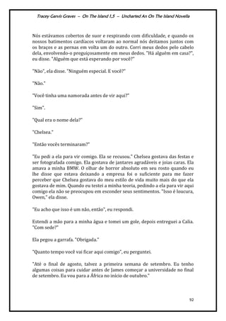 Tracey Garvis Graves – On The Island 1,5 – Uncharted An On The Island Novella
92
Nós estávamos cobertos de suor e respirando com dificuldade, e quando os
nossos batimentos cardíacos voltaram ao normal nós deitamos juntos com
os braços e as pernas em volta um do outro. Corri meus dedos pelo cabelo
dela, envolvendo-o preguiçosamente em meus dedos. "Há alguém em casa?",
eu disse. "Alguém que está esperando por você?"
"Não", ela disse. "Ninguém especial. E você?"
"Não."
"Você tinha uma namorada antes de vir aqui?"
"Sim".
"Qual era o nome dela?"
"Chelsea."
"Então vocês terminaram?"
"Eu pedi a ela para vir comigo. Ela se recusou." Chelsea gostava das festas e
ser fotografada comigo. Ela gostava de jantares agradáveis e joias caras. Ela
amava a minha BMW. O olhar de horror absoluto em seu rosto quando eu
lhe disse que estava deixando a empresa foi o suficiente para me fazer
perceber que Chelsea gostava do meu estilo de vida muito mais do que ela
gostava de mim. Quando eu testei a minha teoria, pedindo a ela para vir aqui
comigo ela não se preocupou em esconder seus sentimentos. "Isso é loucura,
Owen," ela disse.
"Eu acho que isso é um não, então", eu respondi.
Estendi a mão para a minha água e tomei um gole, depois entreguei a Calia.
"Com sede?"
Ela pegou a garrafa. "Obrigada."
"Quanto tempo você vai ficar aqui comigo", eu perguntei.
"Até o final de agosto, talvez a primeira semana de setembro. Eu tenho
algumas coisas para cuidar antes de James começar a universidade no final
de setembro. Eu vou para a África no início de outubro."
 