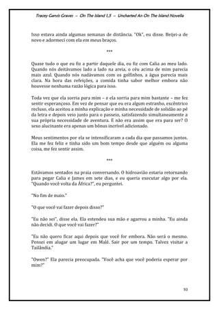 Tracey Garvis Graves – On The Island 1,5 – Uncharted An On The Island Novella
93
Isso estava ainda algumas semanas de distância. "Ok", eu disse. Beijei-a de
novo e adormeci com ela em meus braços.
***
Quase tudo o que eu fiz a partir daquele dia, eu fiz com Calia ao meu lado.
Quando nós deitávamos lado a lado na areia, o céu acima de mim parecia
mais azul. Quando nós nadávamos com os golfinhos, a água parecia mais
clara. Na hora das refeições, a comida tinha sabor melhor embora não
houvesse nenhuma razão lógica para isso.
Toda vez que ela sorria para mim – e ela sorria para mim bastante – me fez
sentir esperançoso. Em vez de pensar que eu era algum estranho, excêntrico
recluso, ela aceitou a minha explicação e minha necessidade de solidão ao pé
da letra e depois veio junto para o passeio, satisfazendo simultaneamente a
sua própria necessidade de aventura. E não era assim que era para ser? O
sexo alucinante era apenas um bônus incrível adicionado.
Meus sentimentos por ela se intensificaram a cada dia que passamos juntos.
Ela me fez feliz e tinha sido um bom tempo desde que alguém ou alguma
coisa, me fez sentir assim.
***
Estávamos sentados na praia conversando. O hidroavião estaria retornando
para pegar Calia e James em sete dias, e eu queria executar algo por ela.
"Quando você volta da África?", eu perguntei.
"No fim de maio."
"O que você vai fazer depois disso?"
"Eu não sei", disse ela. Ela estendeu sua mão e agarrou a minha. "Eu ainda
não decidi. O que você vai fazer?"
"Eu não quero ficar aqui depois que você for embora. Não será o mesmo.
Pensei em alugar um lugar em Malé. Sair por um tempo. Talvez visitar a
Tailândia."
"Owen?" Ela parecia preocupada. "Você acha que você poderia esperar por
mim?"
 
