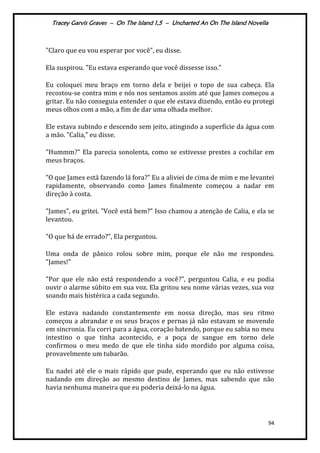 Tracey Garvis Graves – On The Island 1,5 – Uncharted An On The Island Novella
94
"Claro que eu vou esperar por você", eu disse.
Ela suspirou. "Eu estava esperando que você dissesse isso."
Eu coloquei meu braço em torno dela e beijei o topo de sua cabeça. Ela
recostou-se contra mim e nós nos sentamos assim até que James começou a
gritar. Eu não conseguia entender o que ele estava dizendo, então eu protegi
meus olhos com a mão, a fim de dar uma olhada melhor.
Ele estava subindo e descendo sem jeito, atingindo a superfície da água com
a mão. "Calia," eu disse.
"Hummm?" Ela parecia sonolenta, como se estivesse prestes a cochilar em
meus braços.
"O que James está fazendo lá fora?" Eu a aliviei de cima de mim e me levantei
rapidamente, observando como James finalmente começou a nadar em
direção à costa.
"James", eu gritei. "Você está bem?" Isso chamou a atenção de Calia, e ela se
levantou.
"O que há de errado?", Ela perguntou.
Uma onda de pânico rolou sobre mim, porque ele não me respondeu.
"James!"
"Por que ele não está respondendo a você?", perguntou Calia, e eu podia
ouvir o alarme súbito em sua voz. Ela gritou seu nome várias vezes, sua voz
soando mais histérica a cada segundo.
Ele estava nadando constantemente em nossa direção, mas seu ritmo
começou a abrandar e os seus braços e pernas já não estavam se movendo
em sincronia. Eu corri para a água, coração batendo, porque eu sabia no meu
intestino o que tinha acontecido, e a poça de sangue em torno dele
confirmou o meu medo de que ele tinha sido mordido por alguma coisa,
provavelmente um tubarão.
Eu nadei até ele o mais rápido que pude, esperando que eu não estivesse
nadando em direção ao mesmo destino de James, mas sabendo que não
havia nenhuma maneira que eu poderia deixá-lo na água.
 