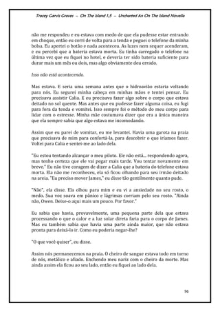 Tracey Garvis Graves – On The Island 1,5 – Uncharted An On The Island Novella
96
não me respondeu e eu estava com medo de que ela pudesse estar entrando
em choque, então eu corri de volta para a tenda e peguei o telefone da minha
bolsa. Eu apertei o botão e nada aconteceu. As luzes nem sequer acenderam,
e eu percebi que a bateria estava morta. Eu tinha carregado o telefone na
última vez que eu fiquei no hotel, e deveria ter sido bateria suficiente para
durar mais um mês ou dois, mas algo obviamente deu errado.
Isso não está acontecendo.
Mas estava. E seria uma semana antes que o hidroavião estaria voltando
para nós. Eu segurei minha cabeça em minhas mãos e tentei pensar. Eu
precisava assistir Calia. E eu precisava fazer algo sobre o corpo que estava
deitado no sol quente. Mas antes que eu pudesse fazer alguma coisa, eu fugi
para fora da tenda e vomitei. Isso sempre foi o método do meu corpo para
lidar com o estresse. Minha mãe costumava dizer que era a única maneira
que ela sempre sabia que algo estava me incomodando.
Assim que eu parei de vomitar, eu me levantei. Havia uma garota na praia
que precisava de mim para confortá-la, para descobrir o que iríamos fazer.
Voltei para Calia e sentei-me ao lado dela.
"Eu estou tentando alcançar o meu piloto. Ele não está... respondendo agora,
mas tenho certeza que ele vai pegar mais tarde. Vou tentar novamente em
breve." Eu não tive coragem de dizer a Calia que a bateria do telefone estava
morta. Ela não me reconheceu, ela só ficou olhando para seu irmão deitado
na areia. "Eu preciso mover James," eu disse tão gentilmente quanto pude.
"Não", ela disse. Ela olhou para mim e eu vi a ansiedade no seu rosto, o
medo. Sua voz soava em pânico e lágrimas corriam pelo seu rosto. "Ainda
não, Owen. Deixe-o aqui mais um pouco. Por favor."
Eu sabia que havia, provavelmente, uma pequena parte dela que estava
processando o que o calor e a luz solar direta faria para o corpo de James.
Mas eu também sabia que havia uma parte ainda maior, que não estava
pronta para deixá-lo ir. Como eu poderia negar-lhe?
"O que você quiser", eu disse.
Assim nós permanecemos na praia. O cheiro de sangue estava todo em torno
de nós, metálico e afiado. Enchendo meu nariz com o cheiro da morte. Mas
ainda assim ela ficou ao seu lado, então eu fiquei ao lado dela.
 