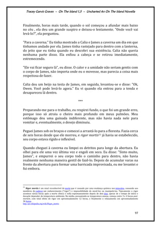 Tracey Garvis Graves – On The Island 1,5 – Uncharted An On The Island Novella
97
Finalmente, horas mais tarde, quando o sol começou a afundar mais baixo
no céu , ela deu um grande suspiro e deixou-o lentamente. "Onde você vai
levá-lo?", ela perguntou.
"Para a caverna." Eu tinha mostrado a Calia e James a caverna um dia em que
tínhamos andado por ela. James tinha rastejado para dentro com a lanterna,
do jeito que eu tinha quando eu descobri sua existência. Calia não queria
nenhuma parte disso. Ela enfiou a cabeça e se retirou imediatamente,
estremecendo.
"Ele vai ficar seguro lá", eu disse. O calor e a umidade não seriam gentis com
o corpo de James, não importa onde eu o movesse, mas parecia a coisa mais
respeitosa de fazer.
Calia deu um beijo na testa de James, em seguida, levantou-se e disse: "Ok,
Owen. Você pode levá-lo agora." Eu vi quando ela entrou para a tenda e
desapareceu lá dentro.
***
Preparando-me para o trabalho, eu respirei fundo, o que foi um grande erro,
porque isso só atraiu o cheiro mais profundo em meus pulmões. Meu
estômago deu uma guinada indiferente, mas não havia nada nele para
vomitar e, eventualmente, o desejo diminuiu.
Peguei James sob os braços e comecei a arrastá-lo para a floresta. Fazia cerca
de seis horas desde que ele morreu, e rigor mortis11 já havia se estabelecido,
seu corpo estava rígido e inflexível.
Quando cheguei à caverna eu limpei os detritos para longe da abertura. Eu
olhei para ele uma vez última vez e engoli em seco. Eu disse: "Sinto muito,
James", e empurrei o seu corpo todo o caminho para dentro, não havia
realmente nenhuma maneira gentil de fazê-lo. Depois de acumular varas na
frente da abertura para formar uma barricada improvisada, eu me levantei e
fui embora.
11
Rigor mortis é um sinal reconhecível de morte que é causado por uma mudança química nos músculos, causando aos
membros do cadáver um endurecimento ("rigor") e impossibilidade de mexê-los ou manipulá-los. Tipicamente o rigor
acontece várias horas após a morte clínica e volta espontaneamente depois de dois dias, apesar de o tempo de início e
duração depender da temperatura ambiente. Na média, presumindo-se temperatura amena, começa entre 3 e 4 horas post-
mortem, com total efeito do rigor em aproximadamente 12 horas, e finalmente o relaxamento em aproximadamente
36 horas.
http://pt.wikipedia.org/wiki/Rigor_mortis
 
