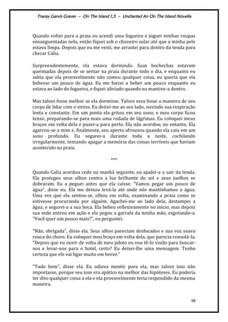 Tracey Garvis Graves – On The Island 1,5 – Uncharted An On The Island Novella
98
Quando voltei para a praia eu acendi uma fogueira e joguei minhas roupas
ensanguentadas nela, então fiquei sob o chuveiro solar até que a minha pele
estava limpa. Depois que eu me vesti, me arrastei para dentro da tenda para
checar Calia.
Surpreendentemente, ela estava dormindo. Suas bochechas estavam
queimadas depois de se sentar na praia durante todo o dia, e enquanto eu
sabia que ela provavelmente não comeu qualquer coisa, eu queria que ela
bebesse um pouco de água. Eu me forcei a beber um pouco enquanto eu
estava ao lado do fogueira, e fiquei aliviado quando eu mantive-a dentro.
Mas talvez fosse melhor se ela dormisse. Talvez essa fosse a maneira de seu
corpo de lidar com o stress. Eu deitei-me ao seu lado, ouvindo sua respiração
lenta e constante. Em um ponto ela gritou em seu sono, e meu corpo ficou
tenso, preparando-se para mais uma rodada de lágrimas. Eu coloquei meus
braços em volta dela e puxei-a para perto. Ela não acordou, no entanto. Ela
agarrou-se a mim e, finalmente, seu aperto afrouxou quando ela caiu em um
sono profundo. Eu segurei-a durante toda a noite, cochilando
irregularmente, tentando apagar a memória das coisas terríveis que haviam
acontecido na praia.
***
Quando Calia acordou cedo na manhã seguinte, eu ajudei-a a sair da tenda.
Ela protegeu seus olhos contra a luz brilhante do sol e seus joelhos se
dobraram. Eu a peguei antes que ela caísse. "Vamos pegar um pouco de
água", disse eu. Ela me deixou levá-la até onde nós mantínhamos a água.
Uma vez que ela sentou-se, olhou em volta, examinando a praia como se
estivesse procurando por alguém. Agachei-me ao lado dela, destampei a
água, e segurei-a a sua boca. Ela bebeu reflexivamente no início, mas depois
sua sede entrou em ação e ela pegou a garrafa da minha mão, esgotando-a.
"Você quer um pouco mais?", eu perguntei.
"Não, obrigada", disse ela. Seus olhos pareciam desfocados e sua voz soava
rouca do choro. Eu coloquei meu braço em volta dela, que parecia consolá-la.
"Depois que eu ouvir de volta de meu piloto eu vou tê-lo vindo para buscar-
nos e levar-nos para o hotel, certo? Eu deixei-lhe uma mensagem. Tenho
certeza que ele vai ligar muito em breve."
"Tudo bem", disse ela. Eu odiava mentir para ela, mas talvez isso não
importasse, porque seu tom era apático na melhor das hipóteses. Eu poderia
ter dito qualquer coisa a ela e ela provavelmente teria respondido da mesma
maneira.
 