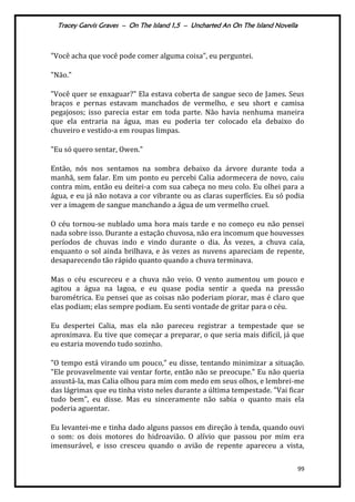 Tracey Garvis Graves – On The Island 1,5 – Uncharted An On The Island Novella
99
"Você acha que você pode comer alguma coisa", eu perguntei.
"Não."
"Você quer se enxaguar?" Ela estava coberta de sangue seco de James. Seus
braços e pernas estavam manchados de vermelho, e seu short e camisa
pegajosos; isso parecia estar em toda parte. Não havia nenhuma maneira
que ela entraria na água, mas eu poderia ter colocado ela debaixo do
chuveiro e vestido-a em roupas limpas.
"Eu só quero sentar, Owen."
Então, nós nos sentamos na sombra debaixo da árvore durante toda a
manhã, sem falar. Em um ponto eu percebi Calia adormecera de novo, caiu
contra mim, então eu deitei-a com sua cabeça no meu colo. Eu olhei para a
água, e eu já não notava a cor vibrante ou as claras superfícies. Eu só podia
ver a imagem de sangue manchando a água de um vermelho cruel.
O céu tornou-se nublado uma hora mais tarde e no começo eu não pensei
nada sobre isso. Durante a estação chuvosa, não era incomum que houvesses
períodos de chuvas indo e vindo durante o dia. Às vezes, a chuva caía,
enquanto o sol ainda brilhava, e às vezes as nuvens apareciam de repente,
desaparecendo tão rápido quanto quando a chuva terminava.
Mas o céu escureceu e a chuva não veio. O vento aumentou um pouco e
agitou a água na lagoa, e eu quase podia sentir a queda na pressão
barométrica. Eu pensei que as coisas não poderiam piorar, mas é claro que
elas podiam; elas sempre podiam. Eu senti vontade de gritar para o céu.
Eu despertei Calia, mas ela não pareceu registrar a tempestade que se
aproximava. Eu tive que começar a preparar, o que seria mais difícil, já que
eu estaria movendo tudo sozinho.
"O tempo está virando um pouco," eu disse, tentando minimizar a situação.
"Ele provavelmente vai ventar forte, então não se preocupe." Eu não queria
assustá-la, mas Calia olhou para mim com medo em seus olhos, e lembrei-me
das lágrimas que eu tinha visto neles durante a última tempestade. "Vai ficar
tudo bem", eu disse. Mas eu sinceramente não sabia o quanto mais ela
poderia aguentar.
Eu levantei-me e tinha dado alguns passos em direção à tenda, quando ouvi
o som: os dois motores do hidroavião. O alívio que passou por mim era
imensurável, e isso cresceu quando o avião de repente apareceu a vista,
 