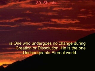 89. Shesha   is One who undergoes no change during Creation or Dissolution. He is the one Unchangeable Eternal world.  