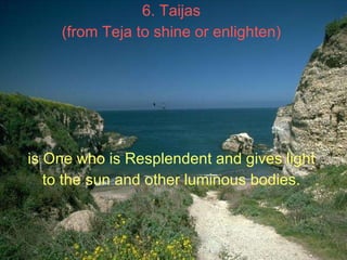 6. Taijas  (from Teja to shine or enlighten)   is One who is Resplendent and gives light  to the sun and other luminous bo...