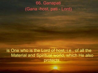 66. Ganapati  (Gana -host, pati - Lord)   is One who is the Lord of host, i.e., of all the Material and Spiritual world, w...