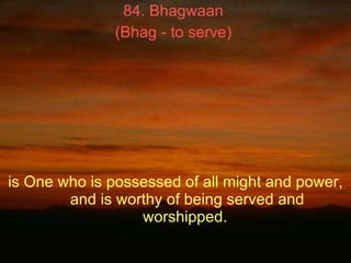 84. Bhagwaan  (Bhag - to serve)   is One who is possessed of all might and power, and is worthy of being served and worshi...