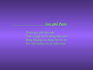 Góc phố Paris Paris góc phố dạo nào  Tình cờ gặp lại ôi mừng làm sao!... Bâng khuâng em đứng bên hè cũ Tôi vịnh tường rêu kỷ niệm trào. 