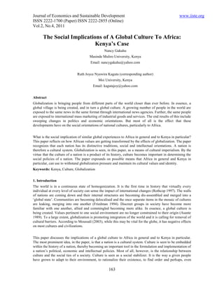 Journal of Economics and Sustainable Development                                                      www.iiste.org
ISSN 2222-1700 (Paper) ISSN 2222-2855 (Online)
Vol.2, No.4, 2011

       The Social Implications of A Global Culture To Africa:
                            Kenya’s Case
                                                  Nancy Gakahu
                                       Masinde Muliro University, Kenya
                                        Email: nancygakahu@yahoo.com


                               Ruth Joyce Nyawira Kaguta (corresponding author)
                                             Moi University, Kenya
                                          Email: kagutajoy@yahoo.com


Abstract
Globalization is bringing people from different parts of the world closer than ever before. In essence, a
global village is being created, and in turn a global culture. A growing number of people in the world are
exposed to the same news in the same format through international news agencies. Further, the same people
are exposed to international mass marketing of industrial goods and services. The end results of this include
sweeping changes in politics and economic orientations. But most of all is the effect that these
developments have on the social orientations of national cultures, particularly to Africa.


What is the social implication of similar global experiences to Africa in general and to Kenya in particular?
This paper reflects on how African values are getting transformed by the effects of globalization. The paper
recognizes that each nation has its distinctive traditions, social and intellectual orientations. A nation is
therefore a cultural system. Globalization is seen, in this paper, as a means of cultural imperialism. By the
virtue that the culture of a nation is a product of its history, culture becomes important in determining the
social policies of a nation. The paper expounds on possible means that Africa in general and Kenya in
particular, can use to withstand globalization pressure and maintain its cultural values and identity.
Keywords: Kenya, Culture, Globalization


1. Introduction
The world is in a continuous state of homogenization. It is the first time in history that virtually every
individual at every level of society can sense the impact of international changes (Rothcop 1997). The walls
of nations are coming down and their internal structures are becoming dis-assembled and merged into a
‘global state’. Communities are becoming delocalised and the once separate items in the mosaic of cultures
are leaking, merging into one another (Friedman 1994). Discreet groups in society have become more
familiar with one another, allied and commingled becoming more alike. In essence, a global culture is
being created. Values pertinent to one social environment are no longer constrained to their origin (Asante
1989). To a large extent, globalization is promoting integration of the world and it is calling for removal of
cultural barriers. According to Moussali (2003), while this may be vital for the globe, it has negative effects
on most cultures and civilizations.


This paper discusses the implications of a global culture to Africa in general and to Kenya in particular.
The most prominent idea, in the paper, is that a nation is a cultural system. Culture is seen to be embedded
within the history of a nation, thereby becoming an important tool in the formulation and implementation of
a nation’s political, economic and intellectual policies. Most of all, however, is the relationship between
culture and the social ties of a society. Culture is seen as a social stabilizer. It is the way a given people
have grown to adapt to their environment, to rationalize their existence, to find order and perhaps, even

                                                     163
 
