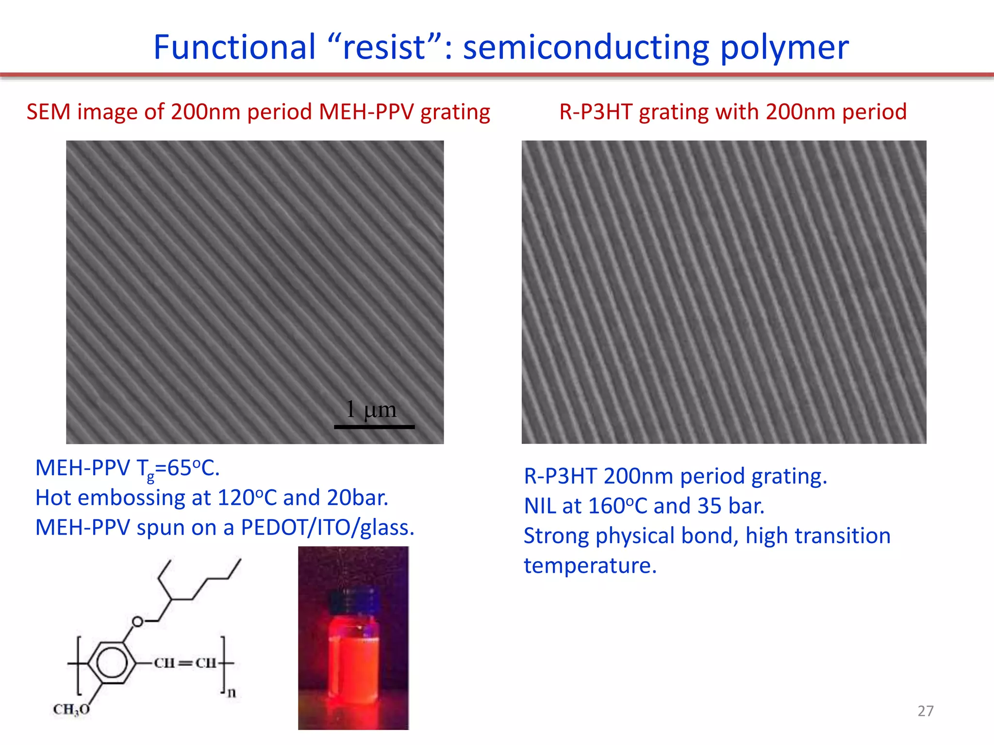 Functional “resist”: semiconducting polymer
MEH-PPV Tg=65oC.
Hot embossing at 120oC and 20bar.
MEH-PPV spun on a PEDOT/ITO/glass.
1 m
SEM image of 200nm period MEH-PPV grating R-P3HT grating with 200nm period
R-P3HT 200nm period grating.
NIL at 160oC and 35 bar.
Strong physical bond, high transition
temperature.
27
 