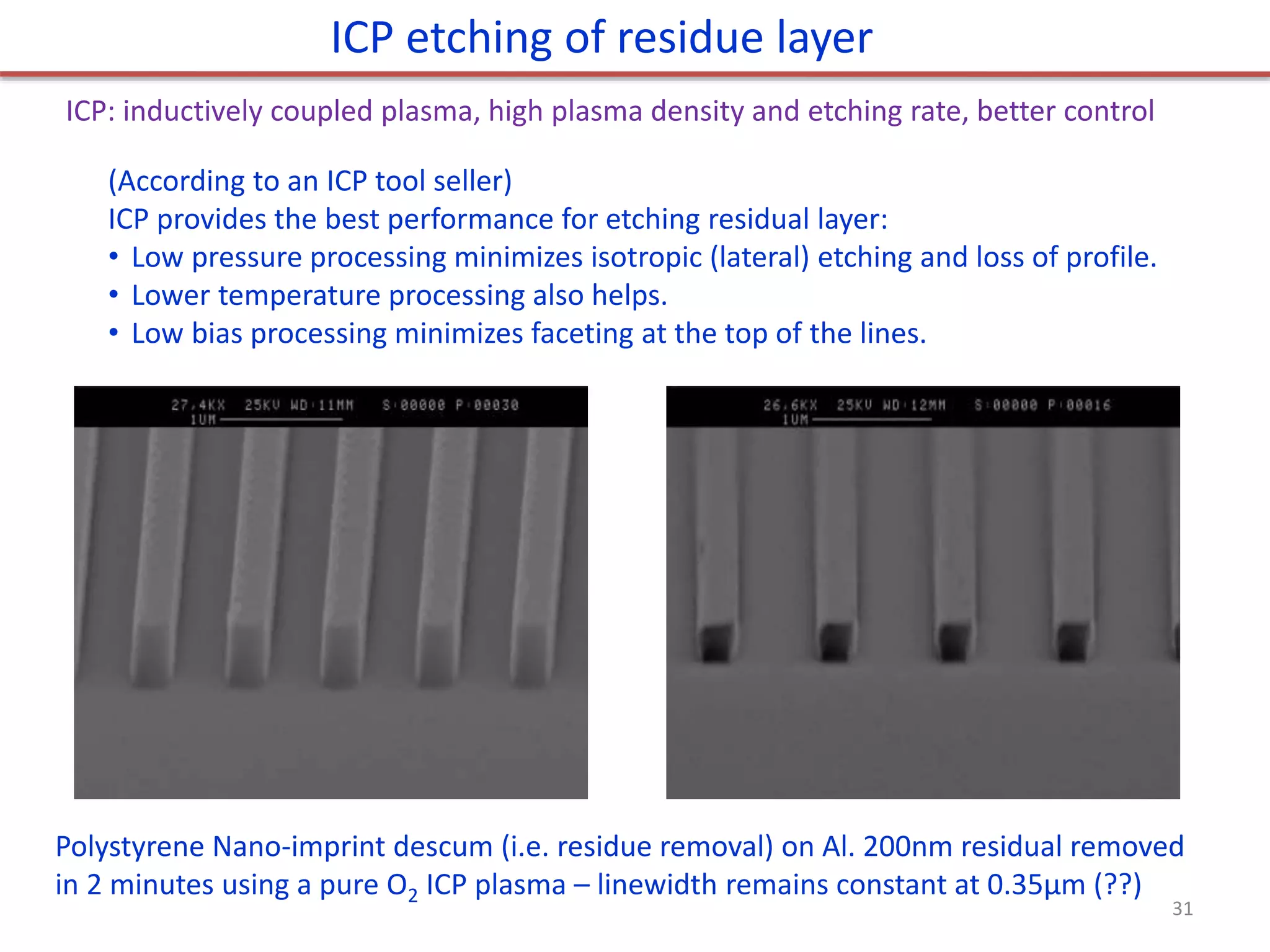 (According to an ICP tool seller)
ICP provides the best performance for etching residual layer:
• Low pressure processing minimizes isotropic (lateral) etching and loss of profile.
• Lower temperature processing also helps.
• Low bias processing minimizes faceting at the top of the lines.
ICP etching of residue layer
ICP: inductively coupled plasma, high plasma density and etching rate, better control
Polystyrene Nano-imprint descum (i.e. residue removal) on Al. 200nm residual removed
in 2 minutes using a pure O2 ICP plasma – linewidth remains constant at 0.35μm (??)
31
 
