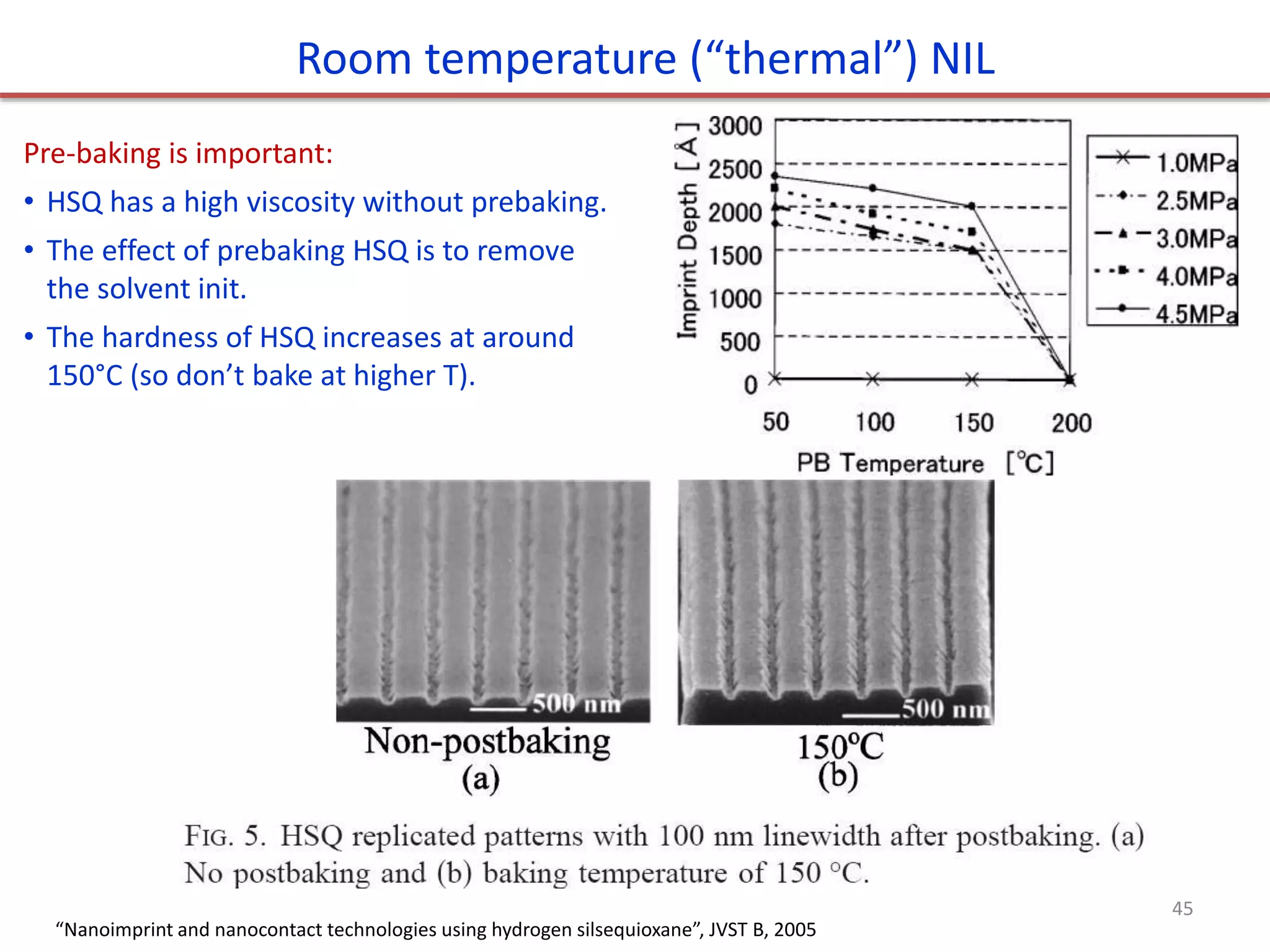 Pre-baking is important:
• HSQ has a high viscosity without prebaking.
• The effect of prebaking HSQ is to remove
the solvent init.
• The hardness of HSQ increases at around
150°C (so don’t bake at higher T).
Room temperature (“thermal”) NIL
“Nanoimprint and nanocontact technologies using hydrogen silsequioxane”, JVST B, 2005
45
 