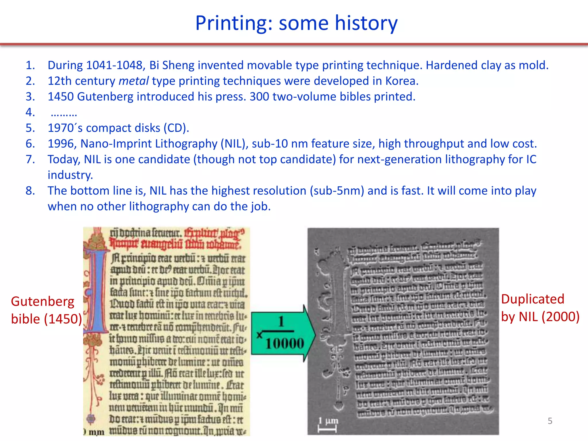 1. During 1041-1048, Bi Sheng invented movable type printing technique. Hardened clay as mold.
2. 12th century metal type printing techniques were developed in Korea.
3. 1450 Gutenberg introduced his press. 300 two-volume bibles printed.
4. ………
5. 1970´s compact disks (CD).
6. 1996, Nano-Imprint Lithography (NIL), sub-10 nm feature size, high throughput and low cost.
7. Today, NIL is one candidate (though not top candidate) for next-generation lithography for IC
industry.
8. The bottom line is, NIL has the highest resolution (sub-5nm) and is fast. It will come into play
when no other lithography can do the job.
Printing: some history
Gutenberg
bible (1450)
Duplicated
by NIL (2000)
5
 