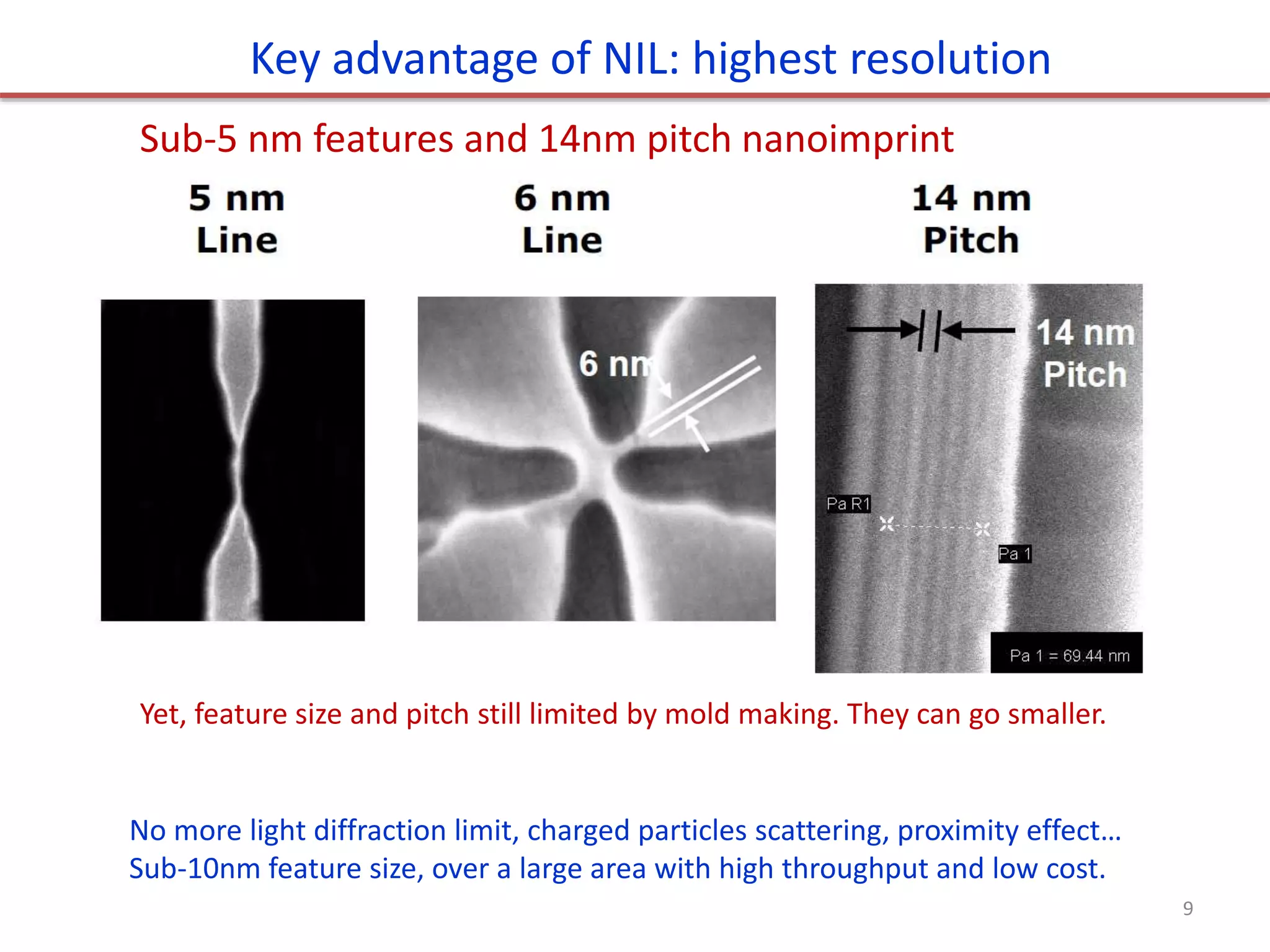 Sub-5 nm features and 14nm pitch nanoimprint
Key advantage of NIL: highest resolution
No more light diffraction limit, charged particles scattering, proximity effect…
Sub-10nm feature size, over a large area with high throughput and low cost.
Yet, feature size and pitch still limited by mold making. They can go smaller.
9
 