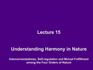 Lecture 15
Understanding Harmony in Nature
Interconnectedness, Self-regulation and Mutual Fulfillment
among the Four Orders of Nature
 